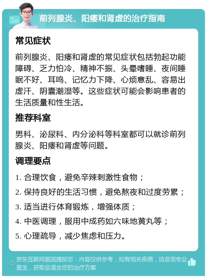 前列腺炎、阳痿和肾虚的治疗指南 常见症状 前列腺炎、阳痿和肾虚的常见症状包括勃起功能障碍、乏力怕冷、精神不振、头晕嗜睡、夜间睡眠不好、耳鸣、记忆力下降、心烦意乱、容易出虚汗、阴囊潮湿等。这些症状可能会影响患者的生活质量和性生活。 推荐科室 男科、泌尿科、内分泌科等科室都可以就诊前列腺炎、阳痿和肾虚等问题。 调理要点 1. 合理饮食，避免辛辣刺激性食物； 2. 保持良好的生活习惯，避免熬夜和过度劳累； 3. 适当进行体育锻炼，增强体质； 4. 中医调理，服用中成药如六味地黄丸等； 5. 心理疏导，减少焦虑和压力。