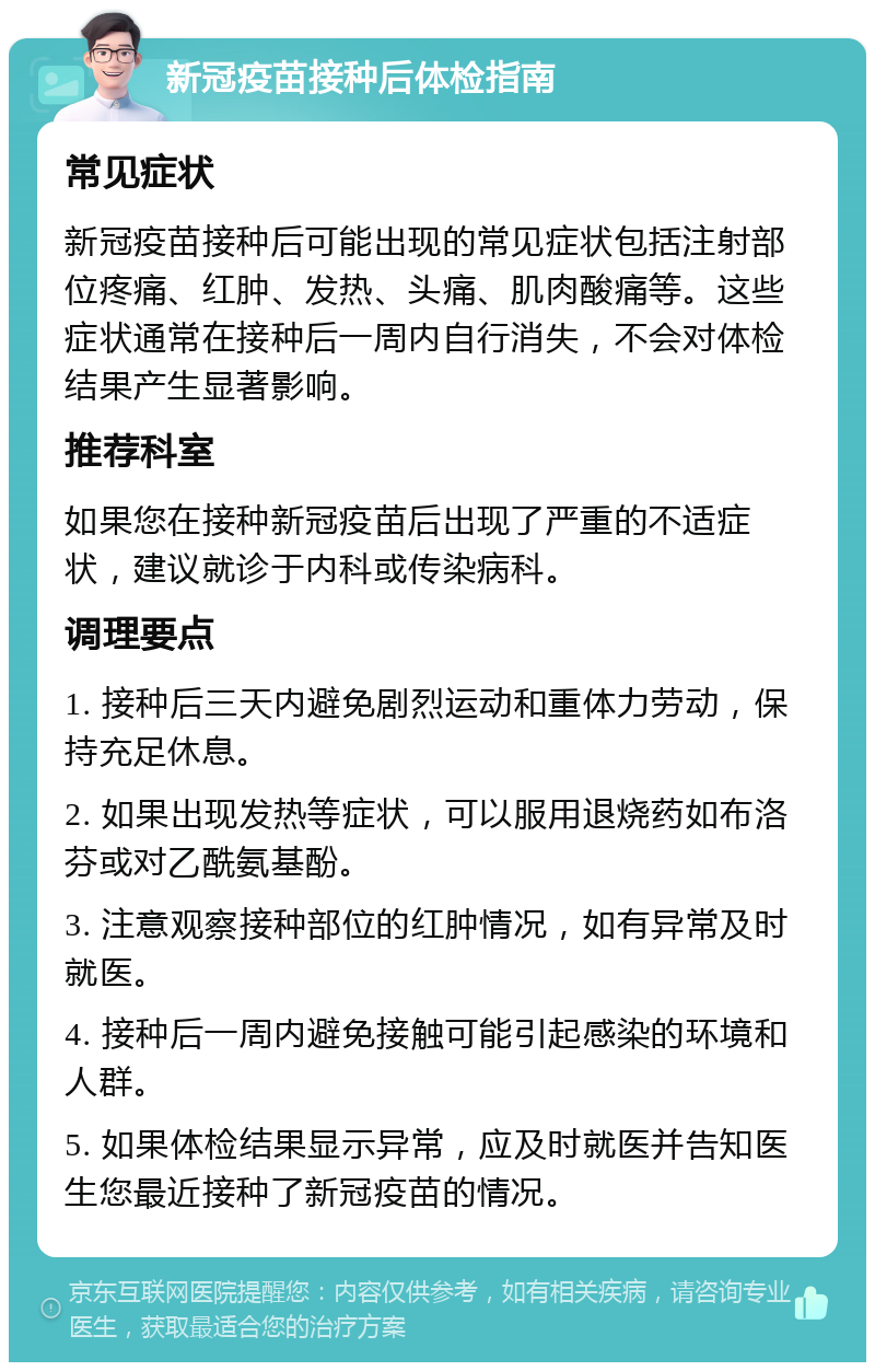 新冠疫苗接种后体检指南 常见症状 新冠疫苗接种后可能出现的常见症状包括注射部位疼痛、红肿、发热、头痛、肌肉酸痛等。这些症状通常在接种后一周内自行消失，不会对体检结果产生显著影响。 推荐科室 如果您在接种新冠疫苗后出现了严重的不适症状，建议就诊于内科或传染病科。 调理要点 1. 接种后三天内避免剧烈运动和重体力劳动，保持充足休息。 2. 如果出现发热等症状，可以服用退烧药如布洛芬或对乙酰氨基酚。 3. 注意观察接种部位的红肿情况，如有异常及时就医。 4. 接种后一周内避免接触可能引起感染的环境和人群。 5. 如果体检结果显示异常，应及时就医并告知医生您最近接种了新冠疫苗的情况。