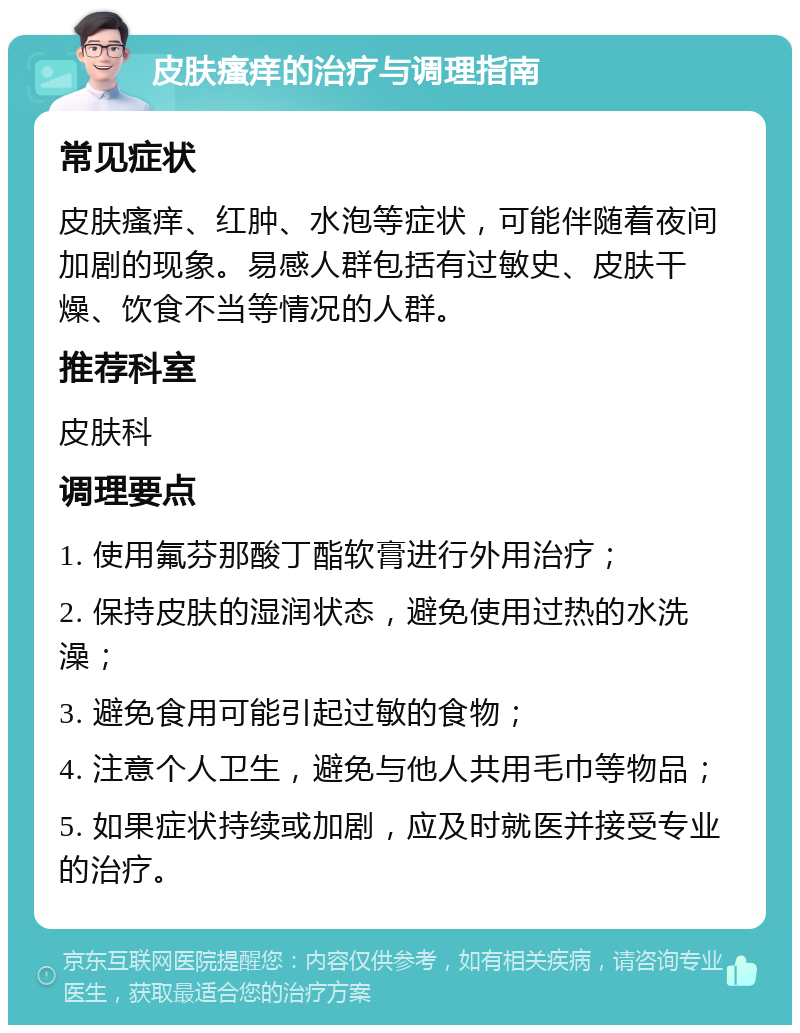 皮肤瘙痒的治疗与调理指南 常见症状 皮肤瘙痒、红肿、水泡等症状，可能伴随着夜间加剧的现象。易感人群包括有过敏史、皮肤干燥、饮食不当等情况的人群。 推荐科室 皮肤科 调理要点 1. 使用氟芬那酸丁酯软膏进行外用治疗； 2. 保持皮肤的湿润状态，避免使用过热的水洗澡； 3. 避免食用可能引起过敏的食物； 4. 注意个人卫生，避免与他人共用毛巾等物品； 5. 如果症状持续或加剧，应及时就医并接受专业的治疗。