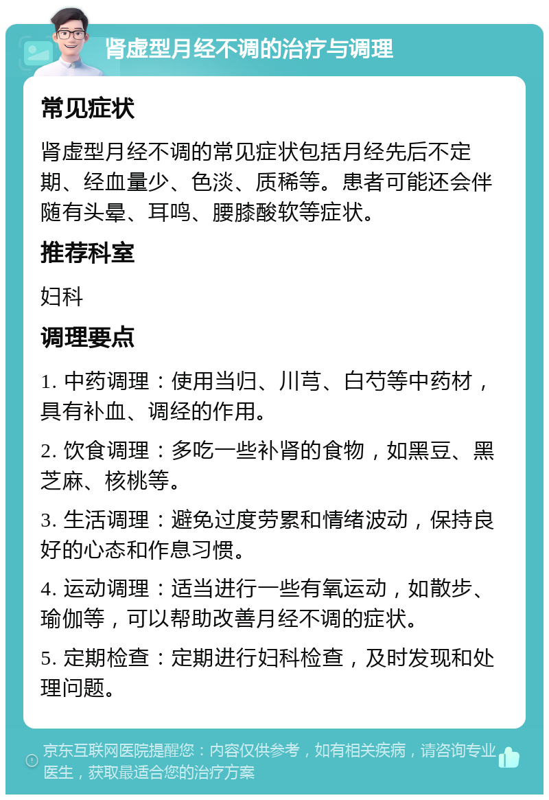 肾虚型月经不调的治疗与调理 常见症状 肾虚型月经不调的常见症状包括月经先后不定期、经血量少、色淡、质稀等。患者可能还会伴随有头晕、耳鸣、腰膝酸软等症状。 推荐科室 妇科 调理要点 1. 中药调理：使用当归、川芎、白芍等中药材，具有补血、调经的作用。 2. 饮食调理：多吃一些补肾的食物，如黑豆、黑芝麻、核桃等。 3. 生活调理：避免过度劳累和情绪波动，保持良好的心态和作息习惯。 4. 运动调理：适当进行一些有氧运动，如散步、瑜伽等，可以帮助改善月经不调的症状。 5. 定期检查：定期进行妇科检查，及时发现和处理问题。