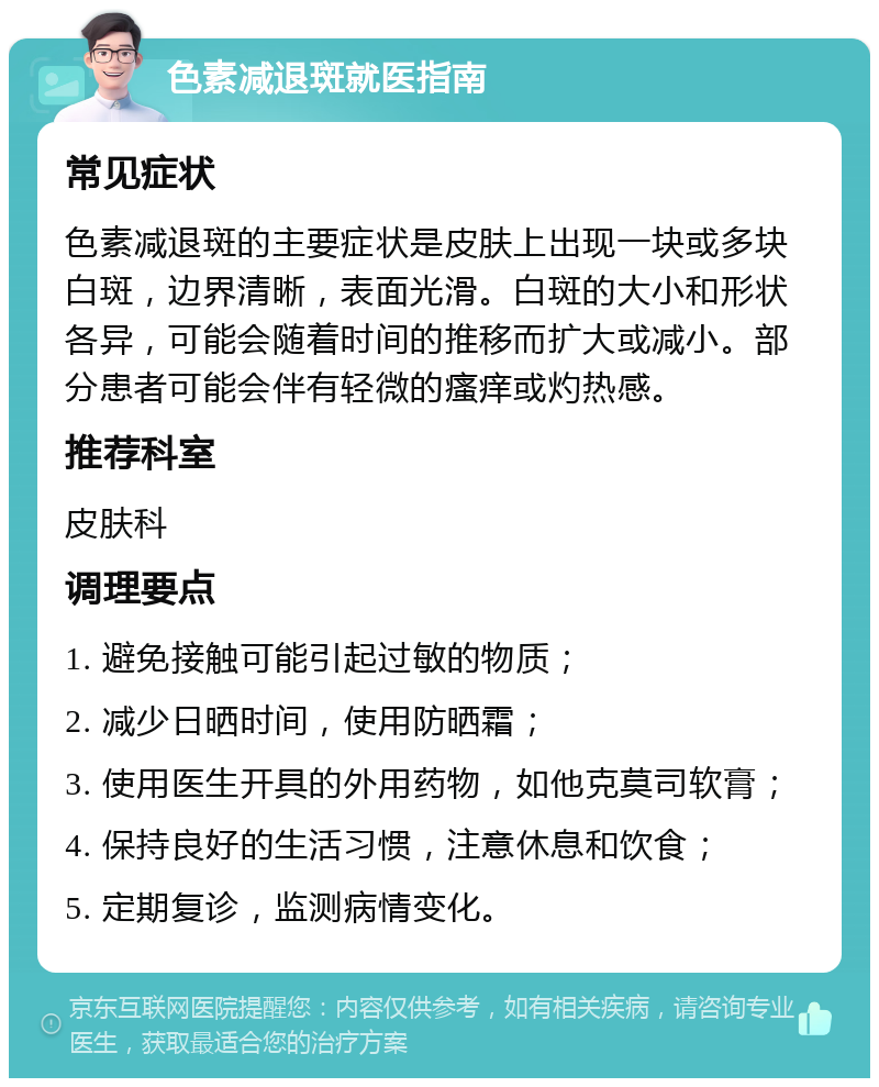 色素减退斑就医指南 常见症状 色素减退斑的主要症状是皮肤上出现一块或多块白斑，边界清晰，表面光滑。白斑的大小和形状各异，可能会随着时间的推移而扩大或减小。部分患者可能会伴有轻微的瘙痒或灼热感。 推荐科室 皮肤科 调理要点 1. 避免接触可能引起过敏的物质； 2. 减少日晒时间，使用防晒霜； 3. 使用医生开具的外用药物，如他克莫司软膏； 4. 保持良好的生活习惯，注意休息和饮食； 5. 定期复诊，监测病情变化。