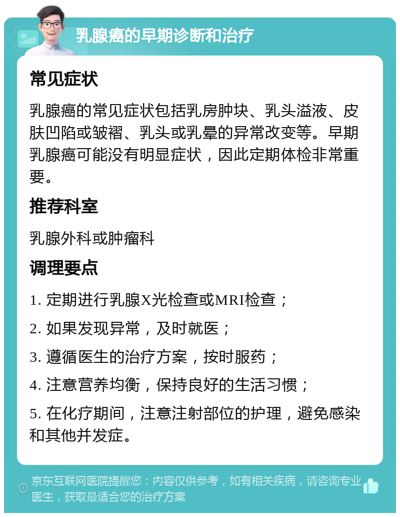 乳腺癌的早期诊断和治疗 常见症状 乳腺癌的常见症状包括乳房肿块、乳头溢液、皮肤凹陷或皱褶、乳头或乳晕的异常改变等。早期乳腺癌可能没有明显症状，因此定期体检非常重要。 推荐科室 乳腺外科或肿瘤科 调理要点 1. 定期进行乳腺X光检查或MRI检查； 2. 如果发现异常，及时就医； 3. 遵循医生的治疗方案，按时服药； 4. 注意营养均衡，保持良好的生活习惯； 5. 在化疗期间，注意注射部位的护理，避免感染和其他并发症。