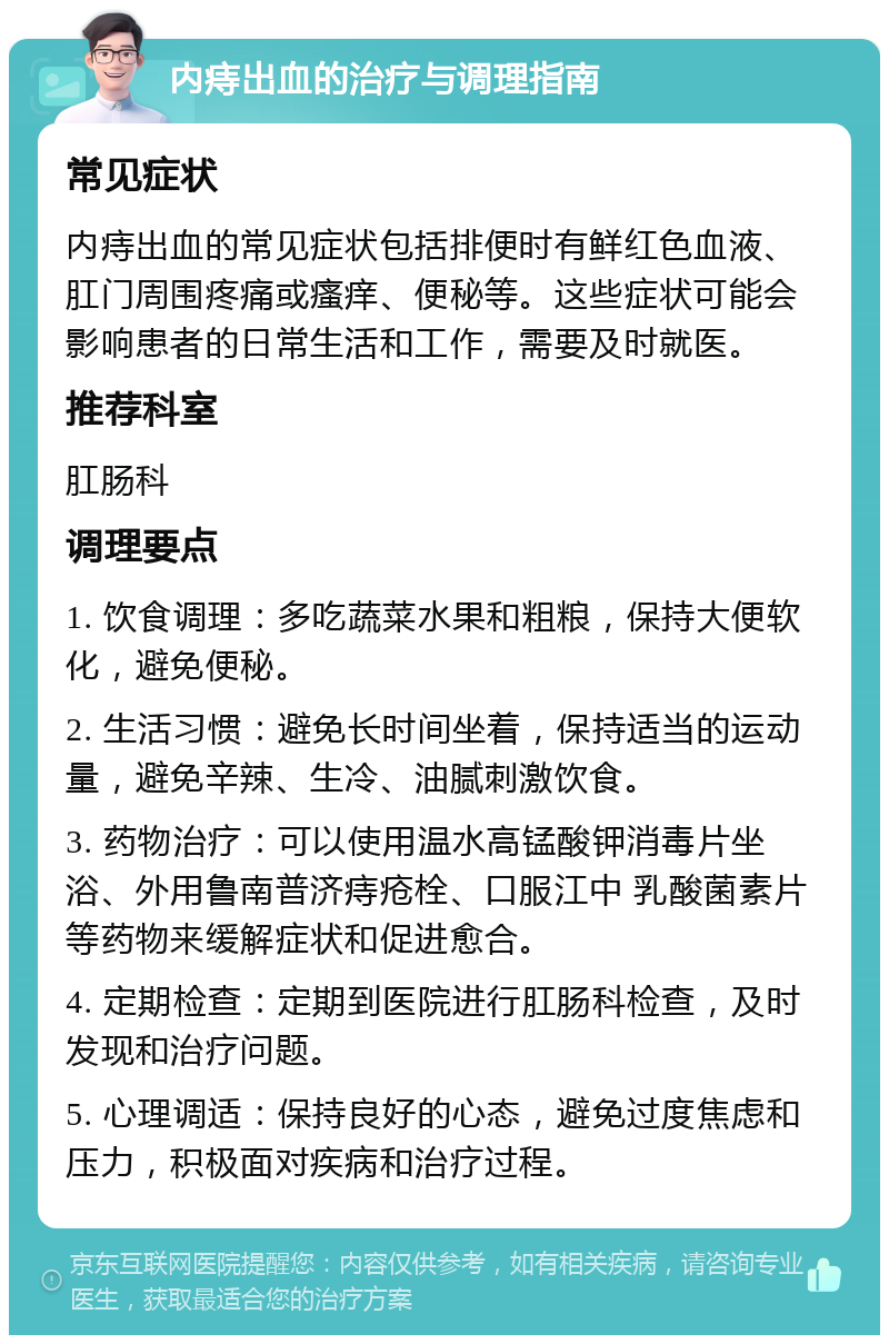 内痔出血的治疗与调理指南 常见症状 内痔出血的常见症状包括排便时有鲜红色血液、肛门周围疼痛或瘙痒、便秘等。这些症状可能会影响患者的日常生活和工作，需要及时就医。 推荐科室 肛肠科 调理要点 1. 饮食调理：多吃蔬菜水果和粗粮，保持大便软化，避免便秘。 2. 生活习惯：避免长时间坐着，保持适当的运动量，避免辛辣、生冷、油腻刺激饮食。 3. 药物治疗：可以使用温水高锰酸钾消毒片坐浴、外用鲁南普济痔疮栓、口服江中 乳酸菌素片等药物来缓解症状和促进愈合。 4. 定期检查：定期到医院进行肛肠科检查，及时发现和治疗问题。 5. 心理调适：保持良好的心态，避免过度焦虑和压力，积极面对疾病和治疗过程。