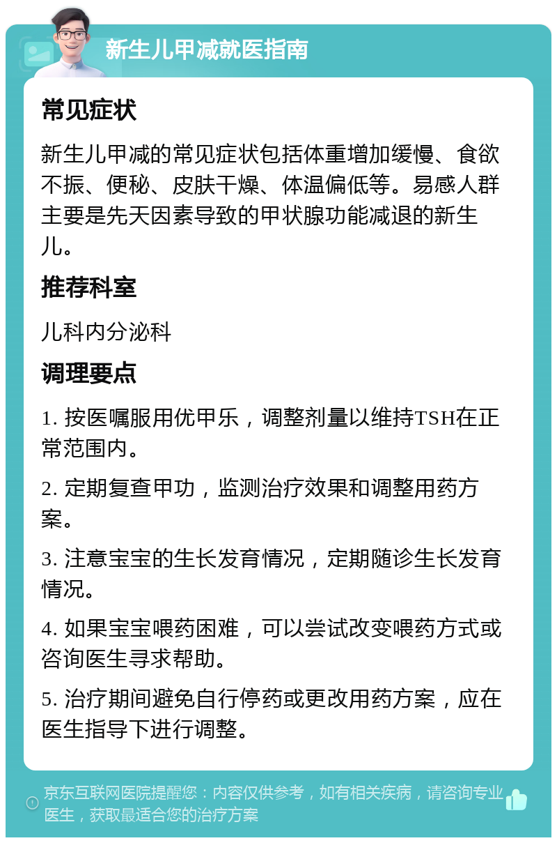 新生儿甲减就医指南 常见症状 新生儿甲减的常见症状包括体重增加缓慢、食欲不振、便秘、皮肤干燥、体温偏低等。易感人群主要是先天因素导致的甲状腺功能减退的新生儿。 推荐科室 儿科内分泌科 调理要点 1. 按医嘱服用优甲乐，调整剂量以维持TSH在正常范围内。 2. 定期复查甲功，监测治疗效果和调整用药方案。 3. 注意宝宝的生长发育情况，定期随诊生长发育情况。 4. 如果宝宝喂药困难，可以尝试改变喂药方式或咨询医生寻求帮助。 5. 治疗期间避免自行停药或更改用药方案，应在医生指导下进行调整。