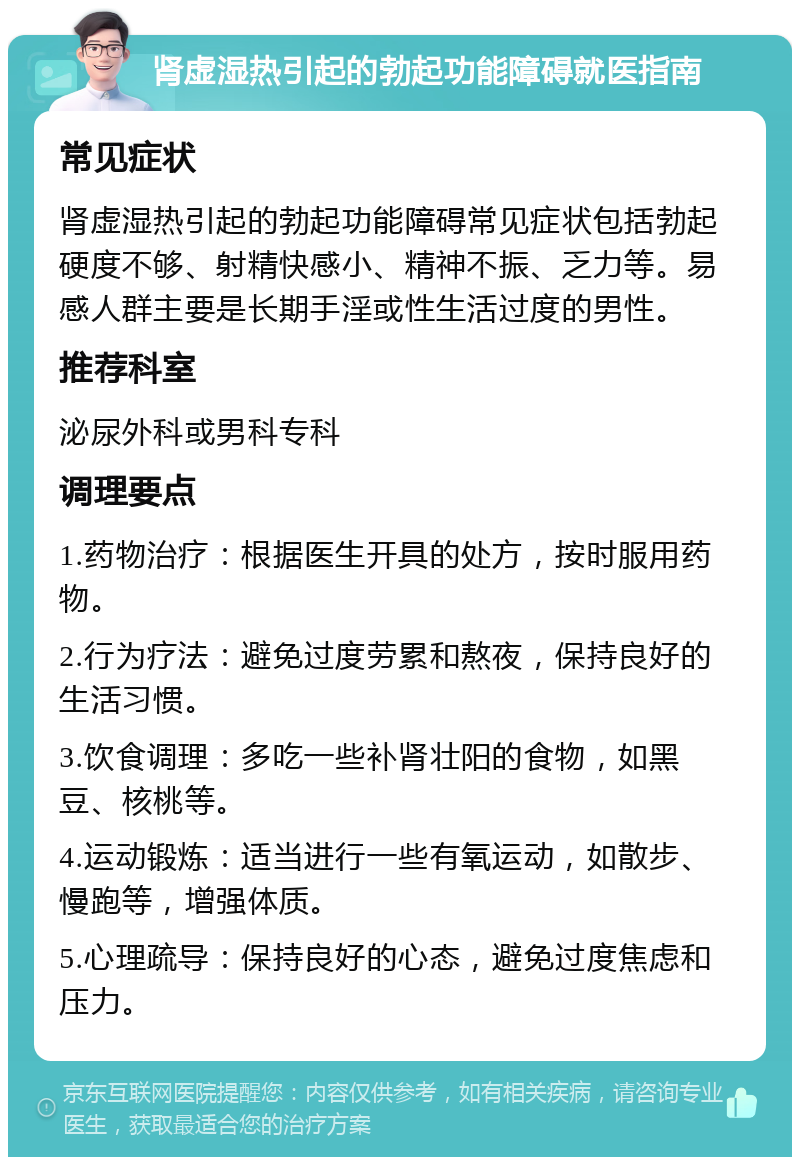 肾虚湿热引起的勃起功能障碍就医指南 常见症状 肾虚湿热引起的勃起功能障碍常见症状包括勃起硬度不够、射精快感小、精神不振、乏力等。易感人群主要是长期手淫或性生活过度的男性。 推荐科室 泌尿外科或男科专科 调理要点 1.药物治疗：根据医生开具的处方，按时服用药物。 2.行为疗法：避免过度劳累和熬夜，保持良好的生活习惯。 3.饮食调理：多吃一些补肾壮阳的食物，如黑豆、核桃等。 4.运动锻炼：适当进行一些有氧运动，如散步、慢跑等，增强体质。 5.心理疏导：保持良好的心态，避免过度焦虑和压力。