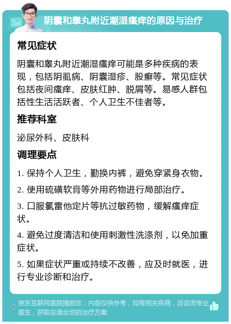 阴囊和睾丸附近潮湿瘙痒的原因与治疗 常见症状 阴囊和睾丸附近潮湿瘙痒可能是多种疾病的表现，包括阴虱病、阴囊湿疹、股癣等。常见症状包括夜间瘙痒、皮肤红肿、脱屑等。易感人群包括性生活活跃者、个人卫生不佳者等。 推荐科室 泌尿外科、皮肤科 调理要点 1. 保持个人卫生，勤换内裤，避免穿紧身衣物。 2. 使用硫磺软膏等外用药物进行局部治疗。 3. 口服氯雷他定片等抗过敏药物，缓解瘙痒症状。 4. 避免过度清洁和使用刺激性洗涤剂，以免加重症状。 5. 如果症状严重或持续不改善，应及时就医，进行专业诊断和治疗。