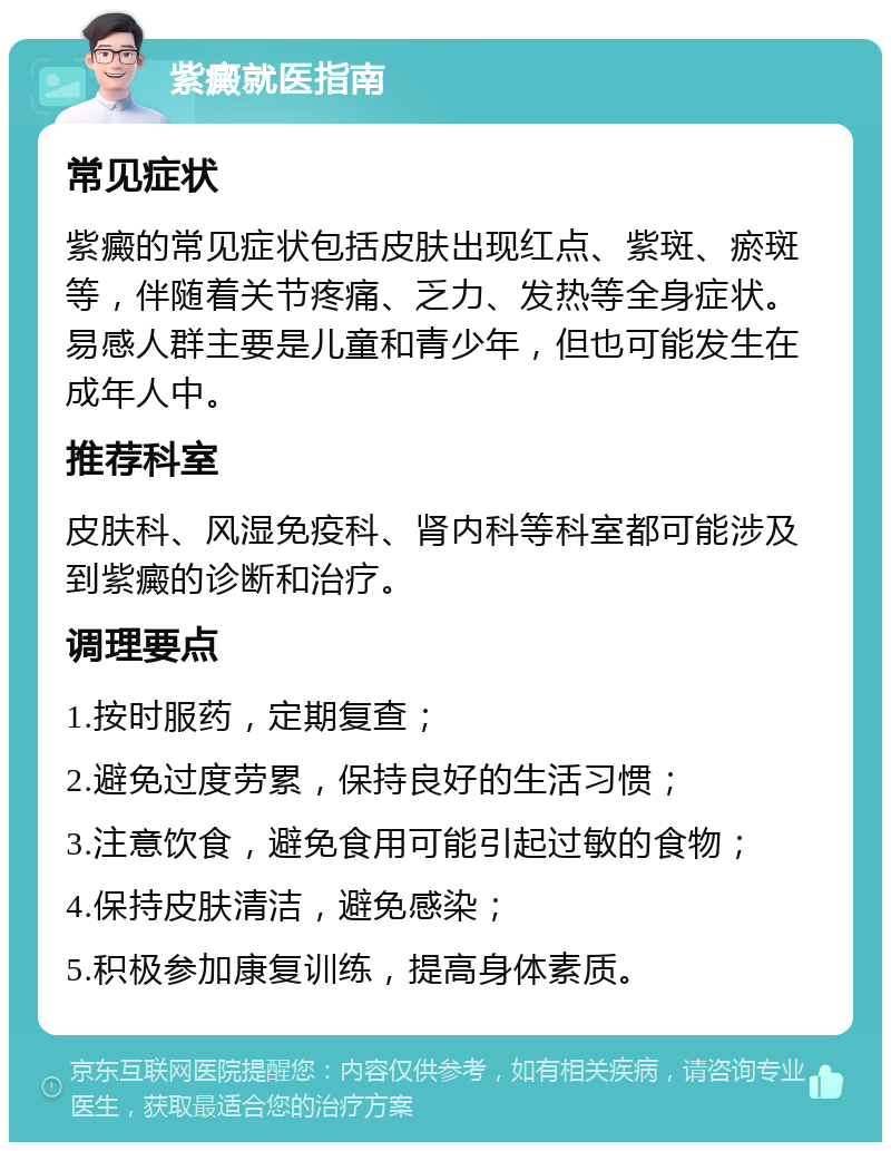 紫癜就医指南 常见症状 紫癜的常见症状包括皮肤出现红点、紫斑、瘀斑等，伴随着关节疼痛、乏力、发热等全身症状。易感人群主要是儿童和青少年，但也可能发生在成年人中。 推荐科室 皮肤科、风湿免疫科、肾内科等科室都可能涉及到紫癜的诊断和治疗。 调理要点 1.按时服药，定期复查； 2.避免过度劳累，保持良好的生活习惯； 3.注意饮食，避免食用可能引起过敏的食物； 4.保持皮肤清洁，避免感染； 5.积极参加康复训练，提高身体素质。