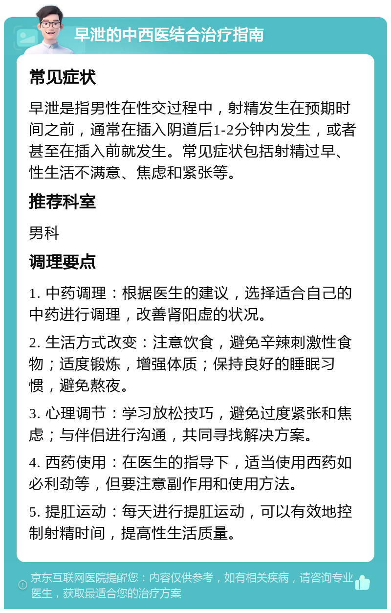 早泄的中西医结合治疗指南 常见症状 早泄是指男性在性交过程中，射精发生在预期时间之前，通常在插入阴道后1-2分钟内发生，或者甚至在插入前就发生。常见症状包括射精过早、性生活不满意、焦虑和紧张等。 推荐科室 男科 调理要点 1. 中药调理：根据医生的建议，选择适合自己的中药进行调理，改善肾阳虚的状况。 2. 生活方式改变：注意饮食，避免辛辣刺激性食物；适度锻炼，增强体质；保持良好的睡眠习惯，避免熬夜。 3. 心理调节：学习放松技巧，避免过度紧张和焦虑；与伴侣进行沟通，共同寻找解决方案。 4. 西药使用：在医生的指导下，适当使用西药如必利劲等，但要注意副作用和使用方法。 5. 提肛运动：每天进行提肛运动，可以有效地控制射精时间，提高性生活质量。