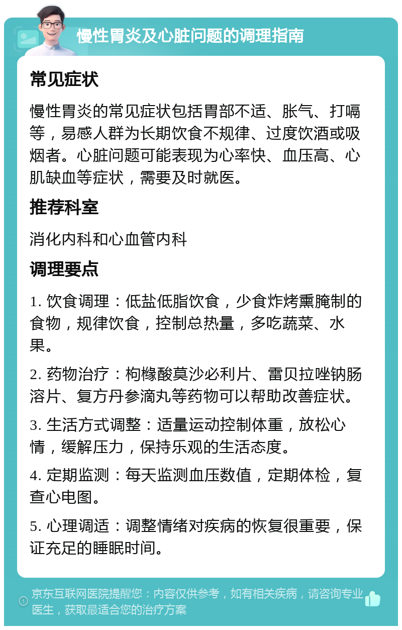 慢性胃炎及心脏问题的调理指南 常见症状 慢性胃炎的常见症状包括胃部不适、胀气、打嗝等，易感人群为长期饮食不规律、过度饮酒或吸烟者。心脏问题可能表现为心率快、血压高、心肌缺血等症状，需要及时就医。 推荐科室 消化内科和心血管内科 调理要点 1. 饮食调理：低盐低脂饮食，少食炸烤熏腌制的食物，规律饮食，控制总热量，多吃蔬菜、水果。 2. 药物治疗：枸橼酸莫沙必利片、雷贝拉唑钠肠溶片、复方丹参滴丸等药物可以帮助改善症状。 3. 生活方式调整：适量运动控制体重，放松心情，缓解压力，保持乐观的生活态度。 4. 定期监测：每天监测血压数值，定期体检，复查心电图。 5. 心理调适：调整情绪对疾病的恢复很重要，保证充足的睡眠时间。