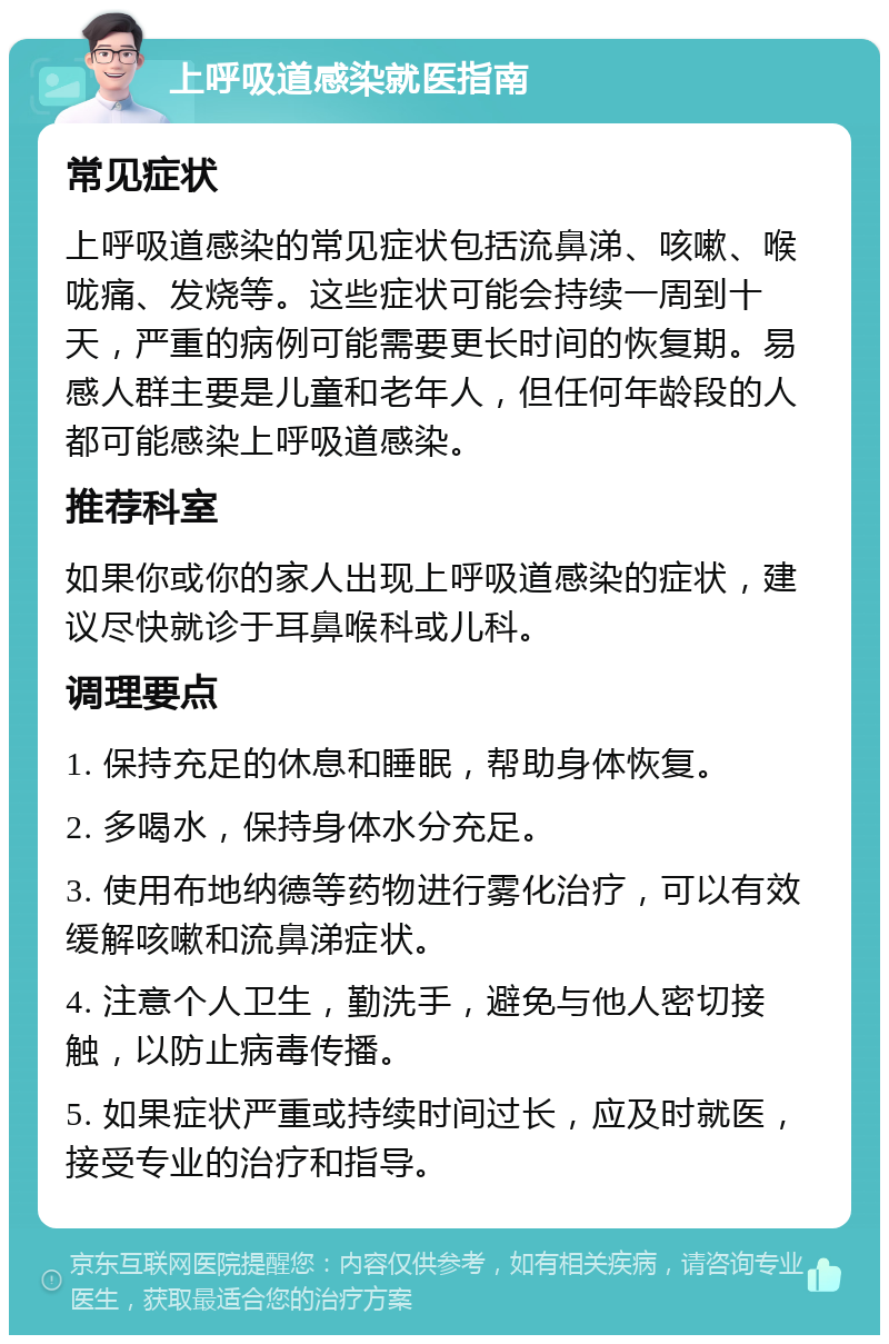 上呼吸道感染就医指南 常见症状 上呼吸道感染的常见症状包括流鼻涕、咳嗽、喉咙痛、发烧等。这些症状可能会持续一周到十天，严重的病例可能需要更长时间的恢复期。易感人群主要是儿童和老年人，但任何年龄段的人都可能感染上呼吸道感染。 推荐科室 如果你或你的家人出现上呼吸道感染的症状，建议尽快就诊于耳鼻喉科或儿科。 调理要点 1. 保持充足的休息和睡眠，帮助身体恢复。 2. 多喝水，保持身体水分充足。 3. 使用布地纳德等药物进行雾化治疗，可以有效缓解咳嗽和流鼻涕症状。 4. 注意个人卫生，勤洗手，避免与他人密切接触，以防止病毒传播。 5. 如果症状严重或持续时间过长，应及时就医，接受专业的治疗和指导。