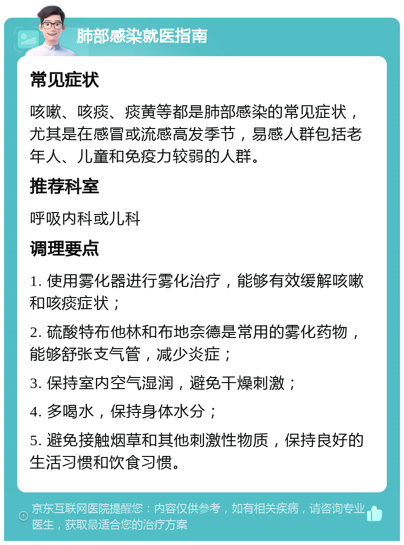 肺部感染就医指南 常见症状 咳嗽、咳痰、痰黄等都是肺部感染的常见症状，尤其是在感冒或流感高发季节，易感人群包括老年人、儿童和免疫力较弱的人群。 推荐科室 呼吸内科或儿科 调理要点 1. 使用雾化器进行雾化治疗，能够有效缓解咳嗽和咳痰症状； 2. 硫酸特布他林和布地奈德是常用的雾化药物，能够舒张支气管，减少炎症； 3. 保持室内空气湿润，避免干燥刺激； 4. 多喝水，保持身体水分； 5. 避免接触烟草和其他刺激性物质，保持良好的生活习惯和饮食习惯。