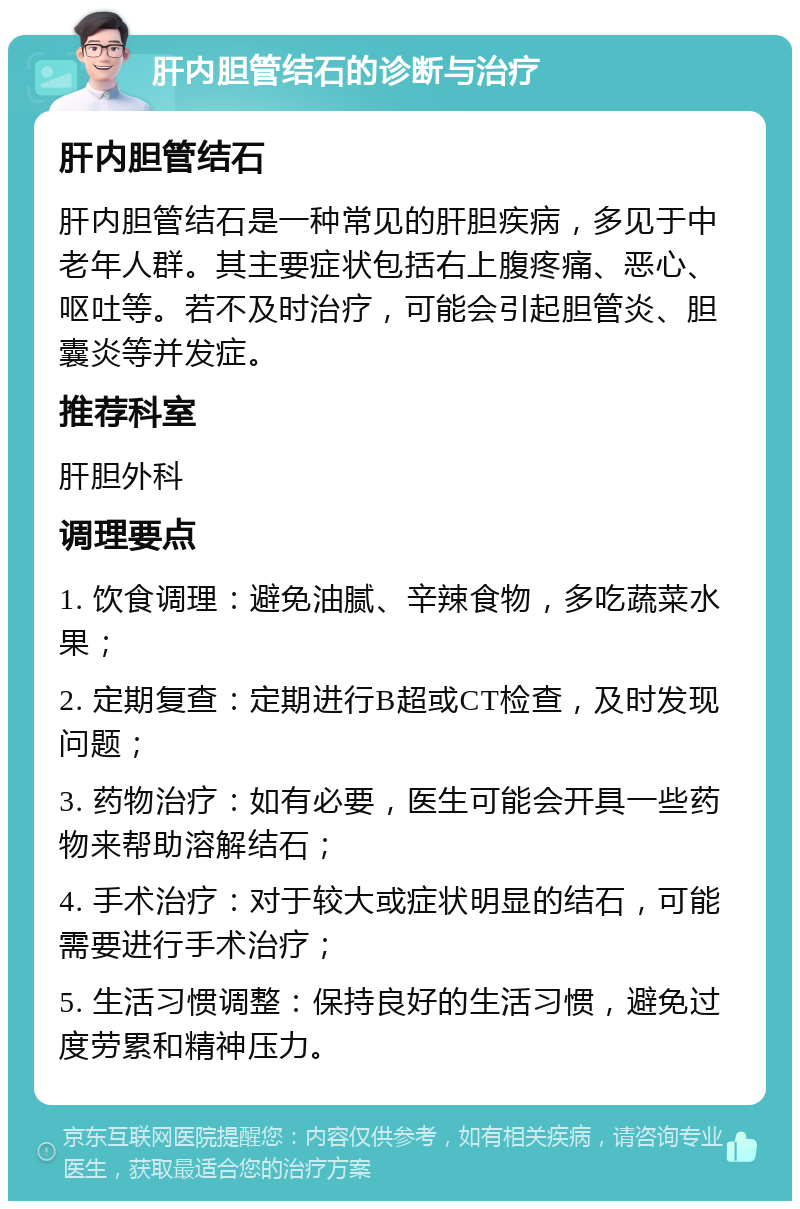 肝内胆管结石的诊断与治疗 肝内胆管结石 肝内胆管结石是一种常见的肝胆疾病，多见于中老年人群。其主要症状包括右上腹疼痛、恶心、呕吐等。若不及时治疗，可能会引起胆管炎、胆囊炎等并发症。 推荐科室 肝胆外科 调理要点 1. 饮食调理：避免油腻、辛辣食物，多吃蔬菜水果； 2. 定期复查：定期进行B超或CT检查，及时发现问题； 3. 药物治疗：如有必要，医生可能会开具一些药物来帮助溶解结石； 4. 手术治疗：对于较大或症状明显的结石，可能需要进行手术治疗； 5. 生活习惯调整：保持良好的生活习惯，避免过度劳累和精神压力。