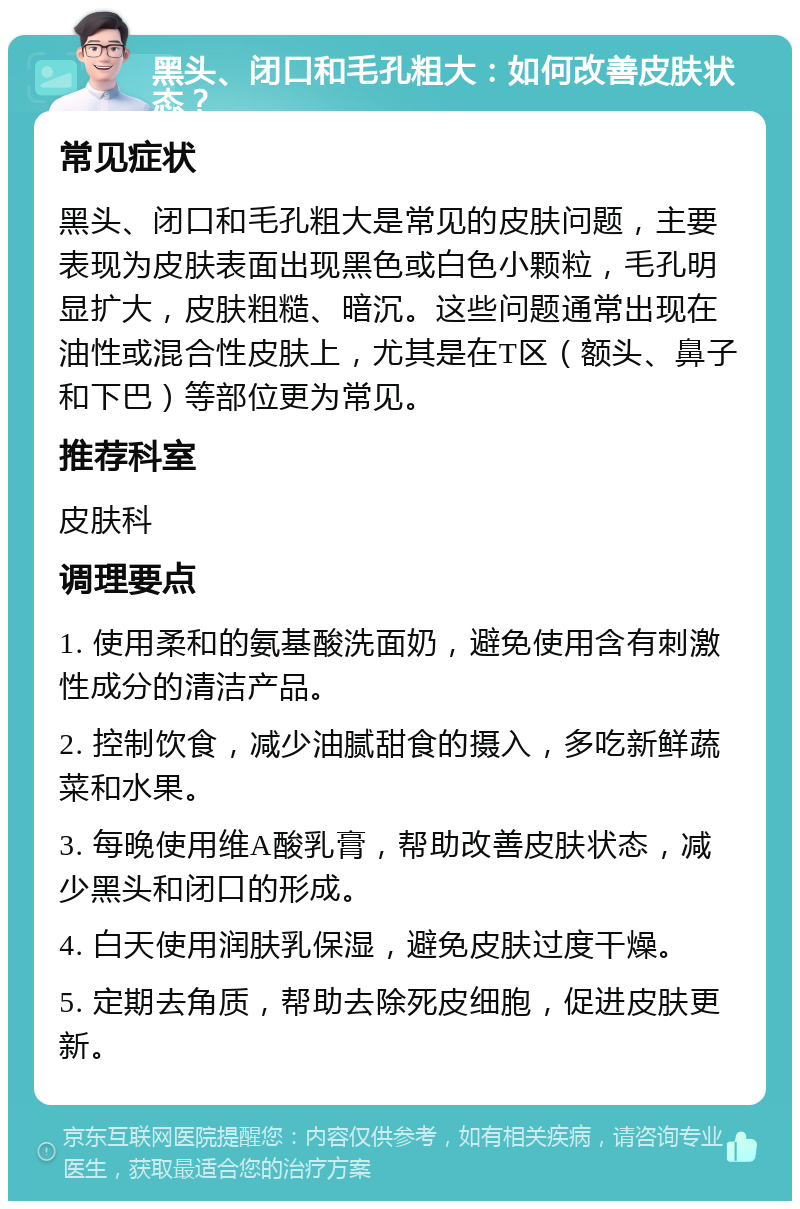 黑头、闭口和毛孔粗大：如何改善皮肤状态？ 常见症状 黑头、闭口和毛孔粗大是常见的皮肤问题，主要表现为皮肤表面出现黑色或白色小颗粒，毛孔明显扩大，皮肤粗糙、暗沉。这些问题通常出现在油性或混合性皮肤上，尤其是在T区（额头、鼻子和下巴）等部位更为常见。 推荐科室 皮肤科 调理要点 1. 使用柔和的氨基酸洗面奶，避免使用含有刺激性成分的清洁产品。 2. 控制饮食，减少油腻甜食的摄入，多吃新鲜蔬菜和水果。 3. 每晚使用维A酸乳膏，帮助改善皮肤状态，减少黑头和闭口的形成。 4. 白天使用润肤乳保湿，避免皮肤过度干燥。 5. 定期去角质，帮助去除死皮细胞，促进皮肤更新。