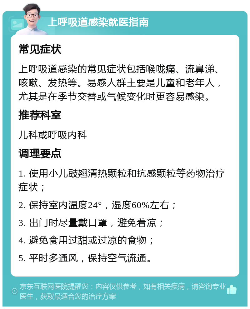 上呼吸道感染就医指南 常见症状 上呼吸道感染的常见症状包括喉咙痛、流鼻涕、咳嗽、发热等。易感人群主要是儿童和老年人，尤其是在季节交替或气候变化时更容易感染。 推荐科室 儿科或呼吸内科 调理要点 1. 使用小儿豉翘清热颗粒和抗感颗粒等药物治疗症状； 2. 保持室内温度24°，湿度60%左右； 3. 出门时尽量戴口罩，避免着凉； 4. 避免食用过甜或过凉的食物； 5. 平时多通风，保持空气流通。