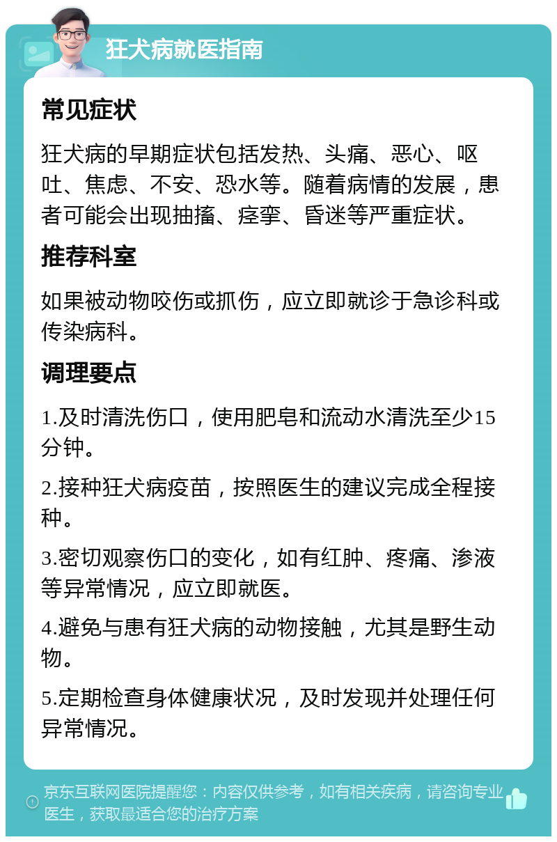 狂犬病就医指南 常见症状 狂犬病的早期症状包括发热、头痛、恶心、呕吐、焦虑、不安、恐水等。随着病情的发展，患者可能会出现抽搐、痉挛、昏迷等严重症状。 推荐科室 如果被动物咬伤或抓伤，应立即就诊于急诊科或传染病科。 调理要点 1.及时清洗伤口，使用肥皂和流动水清洗至少15分钟。 2.接种狂犬病疫苗，按照医生的建议完成全程接种。 3.密切观察伤口的变化，如有红肿、疼痛、渗液等异常情况，应立即就医。 4.避免与患有狂犬病的动物接触，尤其是野生动物。 5.定期检查身体健康状况，及时发现并处理任何异常情况。