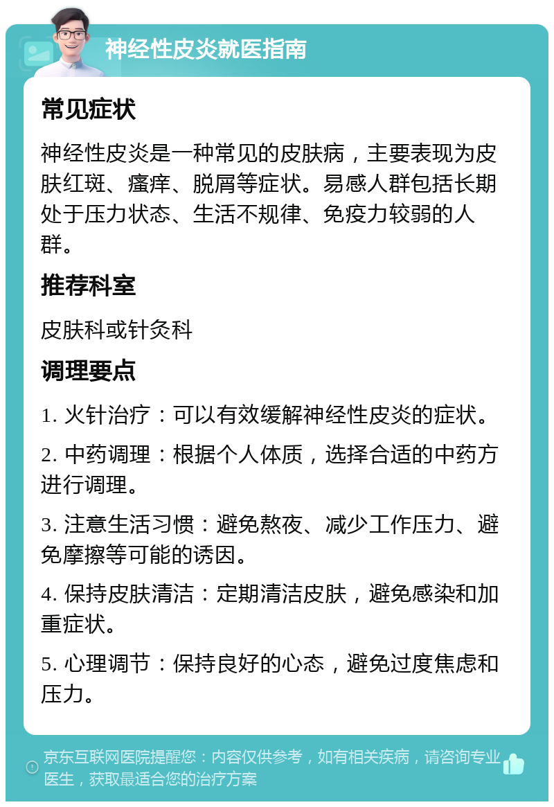 神经性皮炎就医指南 常见症状 神经性皮炎是一种常见的皮肤病，主要表现为皮肤红斑、瘙痒、脱屑等症状。易感人群包括长期处于压力状态、生活不规律、免疫力较弱的人群。 推荐科室 皮肤科或针灸科 调理要点 1. 火针治疗：可以有效缓解神经性皮炎的症状。 2. 中药调理：根据个人体质，选择合适的中药方进行调理。 3. 注意生活习惯：避免熬夜、减少工作压力、避免摩擦等可能的诱因。 4. 保持皮肤清洁：定期清洁皮肤，避免感染和加重症状。 5. 心理调节：保持良好的心态，避免过度焦虑和压力。