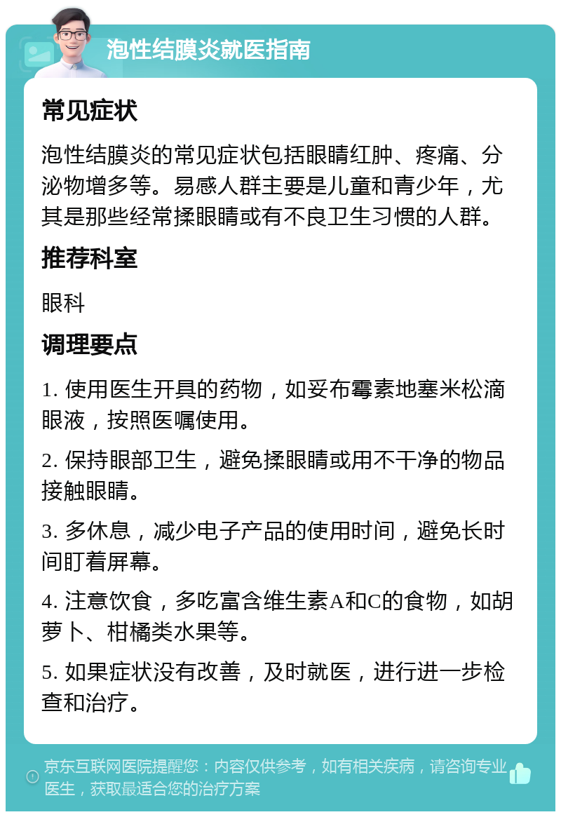 泡性结膜炎就医指南 常见症状 泡性结膜炎的常见症状包括眼睛红肿、疼痛、分泌物增多等。易感人群主要是儿童和青少年，尤其是那些经常揉眼睛或有不良卫生习惯的人群。 推荐科室 眼科 调理要点 1. 使用医生开具的药物，如妥布霉素地塞米松滴眼液，按照医嘱使用。 2. 保持眼部卫生，避免揉眼睛或用不干净的物品接触眼睛。 3. 多休息，减少电子产品的使用时间，避免长时间盯着屏幕。 4. 注意饮食，多吃富含维生素A和C的食物，如胡萝卜、柑橘类水果等。 5. 如果症状没有改善，及时就医，进行进一步检查和治疗。