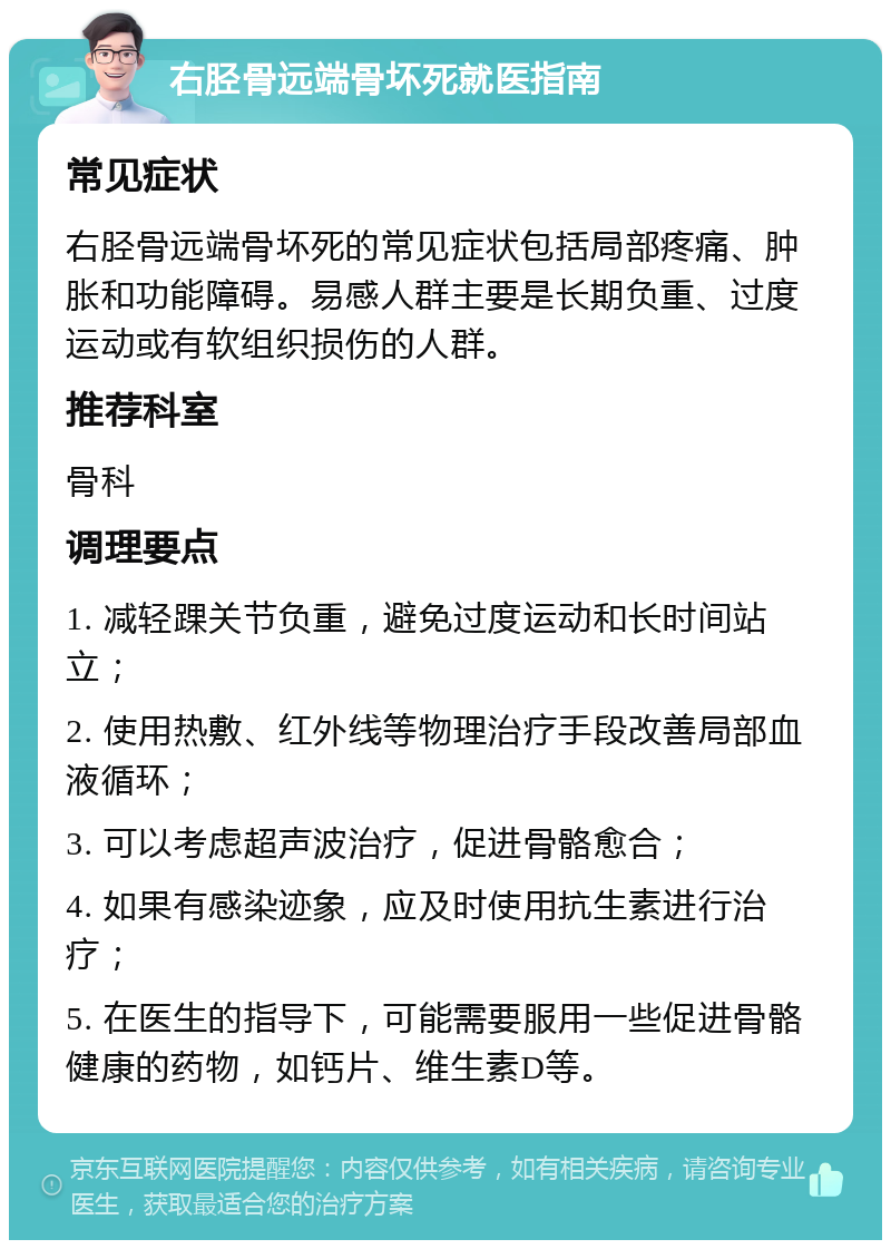 右胫骨远端骨坏死就医指南 常见症状 右胫骨远端骨坏死的常见症状包括局部疼痛、肿胀和功能障碍。易感人群主要是长期负重、过度运动或有软组织损伤的人群。 推荐科室 骨科 调理要点 1. 减轻踝关节负重，避免过度运动和长时间站立； 2. 使用热敷、红外线等物理治疗手段改善局部血液循环； 3. 可以考虑超声波治疗，促进骨骼愈合； 4. 如果有感染迹象，应及时使用抗生素进行治疗； 5. 在医生的指导下，可能需要服用一些促进骨骼健康的药物，如钙片、维生素D等。