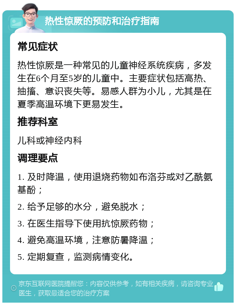 热性惊厥的预防和治疗指南 常见症状 热性惊厥是一种常见的儿童神经系统疾病，多发生在6个月至5岁的儿童中。主要症状包括高热、抽搐、意识丧失等。易感人群为小儿，尤其是在夏季高温环境下更易发生。 推荐科室 儿科或神经内科 调理要点 1. 及时降温，使用退烧药物如布洛芬或对乙酰氨基酚； 2. 给予足够的水分，避免脱水； 3. 在医生指导下使用抗惊厥药物； 4. 避免高温环境，注意防暑降温； 5. 定期复查，监测病情变化。