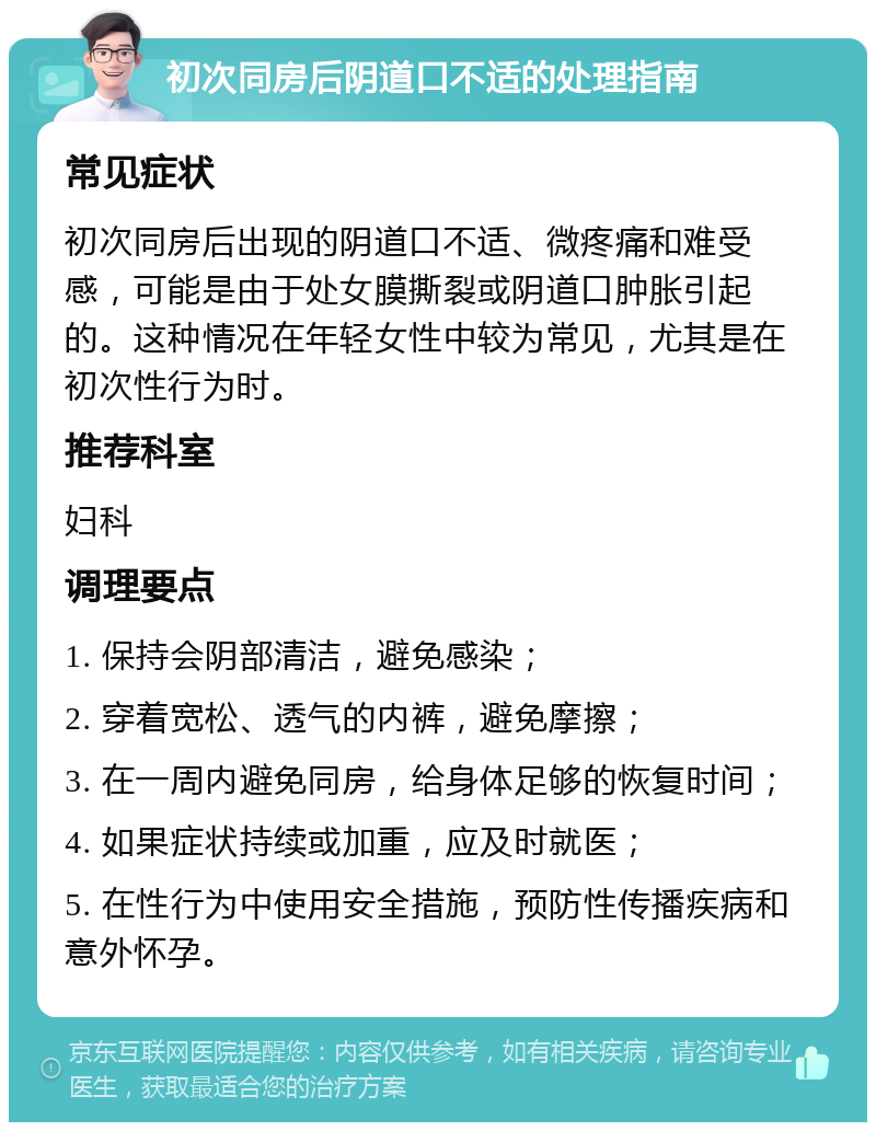 初次同房后阴道口不适的处理指南 常见症状 初次同房后出现的阴道口不适、微疼痛和难受感，可能是由于处女膜撕裂或阴道口肿胀引起的。这种情况在年轻女性中较为常见，尤其是在初次性行为时。 推荐科室 妇科 调理要点 1. 保持会阴部清洁，避免感染； 2. 穿着宽松、透气的内裤，避免摩擦； 3. 在一周内避免同房，给身体足够的恢复时间； 4. 如果症状持续或加重，应及时就医； 5. 在性行为中使用安全措施，预防性传播疾病和意外怀孕。