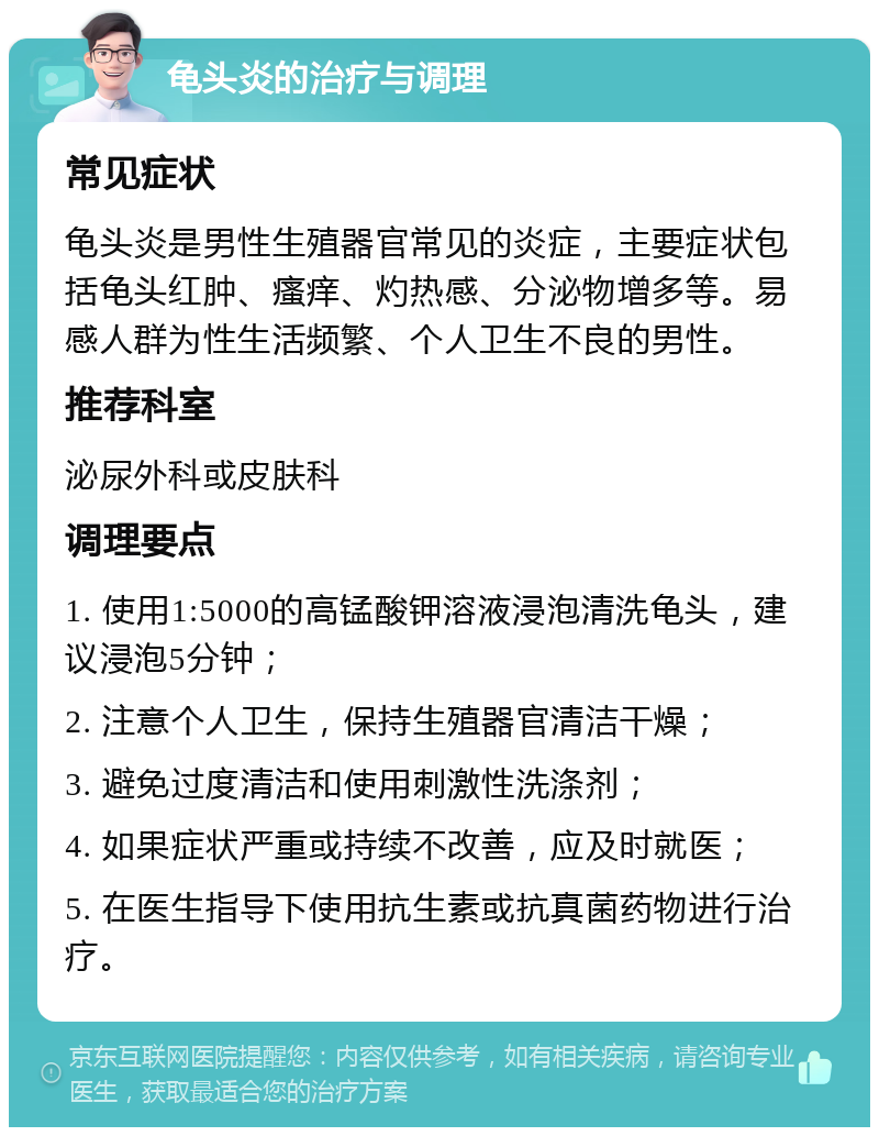 龟头炎的治疗与调理 常见症状 龟头炎是男性生殖器官常见的炎症，主要症状包括龟头红肿、瘙痒、灼热感、分泌物增多等。易感人群为性生活频繁、个人卫生不良的男性。 推荐科室 泌尿外科或皮肤科 调理要点 1. 使用1:5000的高锰酸钾溶液浸泡清洗龟头，建议浸泡5分钟； 2. 注意个人卫生，保持生殖器官清洁干燥； 3. 避免过度清洁和使用刺激性洗涤剂； 4. 如果症状严重或持续不改善，应及时就医； 5. 在医生指导下使用抗生素或抗真菌药物进行治疗。