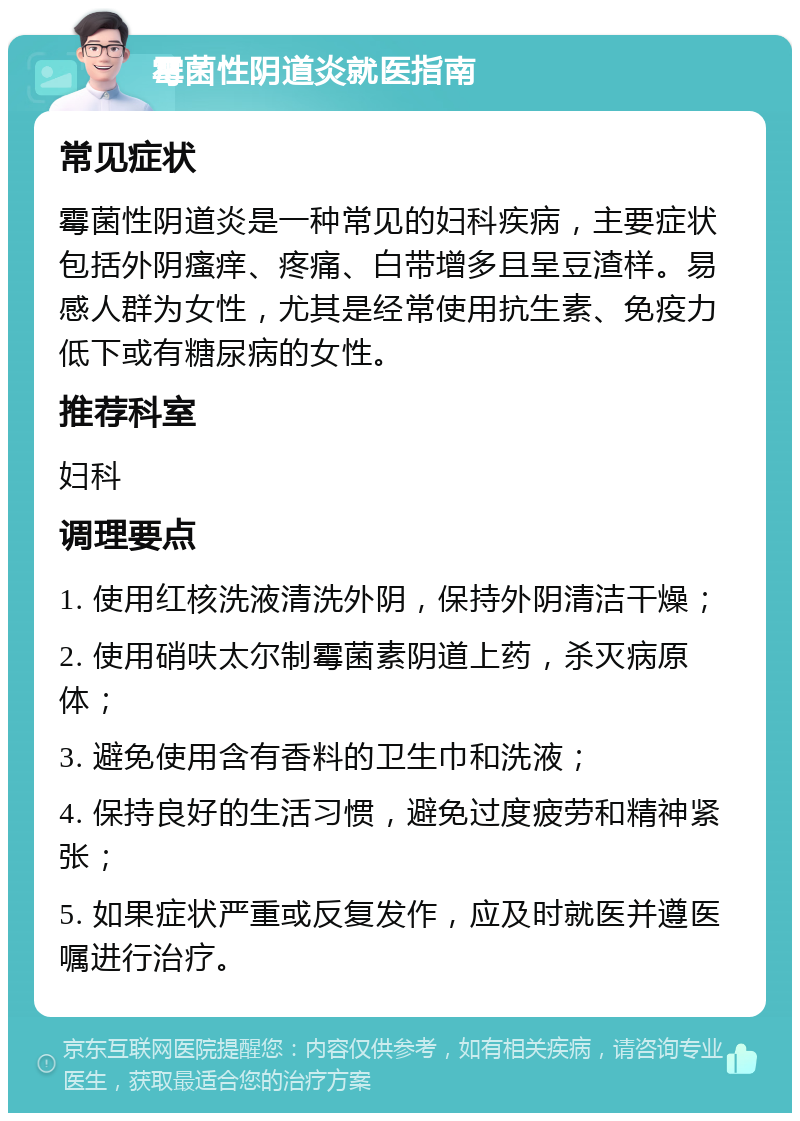 霉菌性阴道炎就医指南 常见症状 霉菌性阴道炎是一种常见的妇科疾病，主要症状包括外阴瘙痒、疼痛、白带增多且呈豆渣样。易感人群为女性，尤其是经常使用抗生素、免疫力低下或有糖尿病的女性。 推荐科室 妇科 调理要点 1. 使用红核洗液清洗外阴，保持外阴清洁干燥； 2. 使用硝呋太尔制霉菌素阴道上药，杀灭病原体； 3. 避免使用含有香料的卫生巾和洗液； 4. 保持良好的生活习惯，避免过度疲劳和精神紧张； 5. 如果症状严重或反复发作，应及时就医并遵医嘱进行治疗。