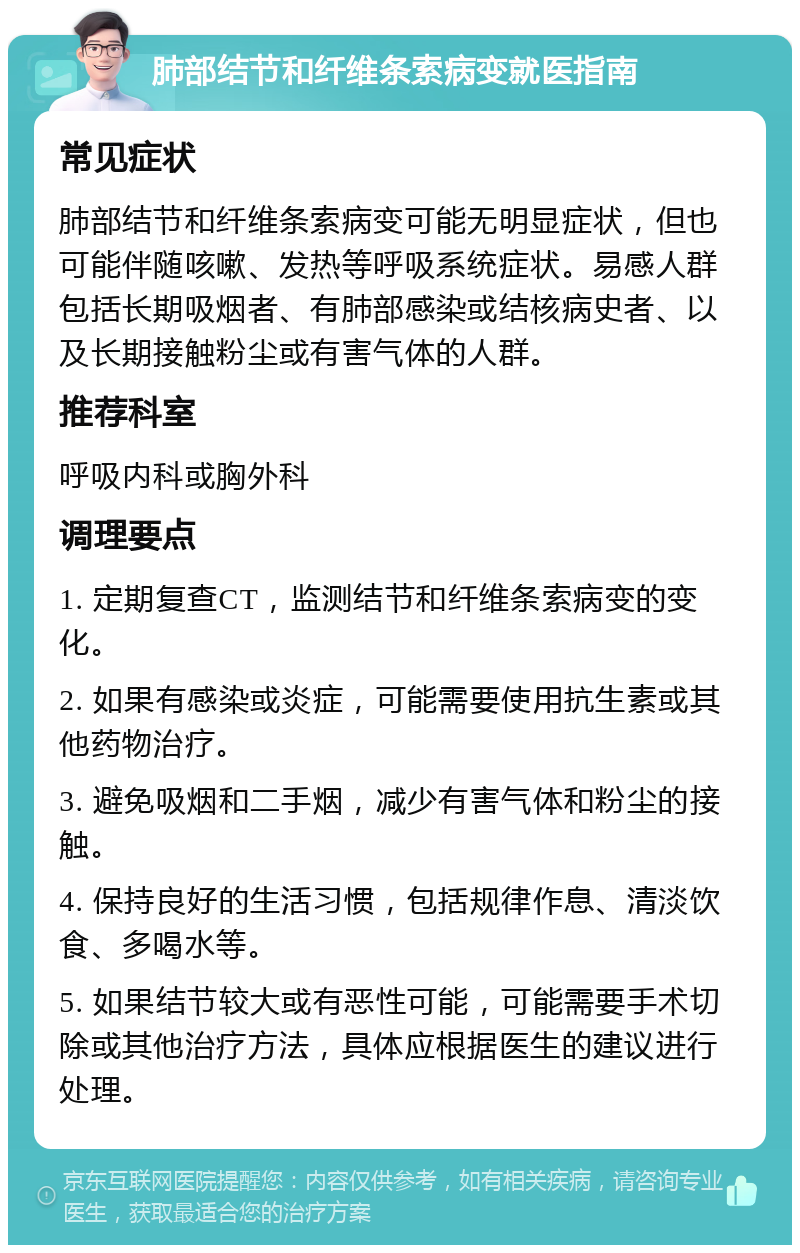 肺部结节和纤维条索病变就医指南 常见症状 肺部结节和纤维条索病变可能无明显症状，但也可能伴随咳嗽、发热等呼吸系统症状。易感人群包括长期吸烟者、有肺部感染或结核病史者、以及长期接触粉尘或有害气体的人群。 推荐科室 呼吸内科或胸外科 调理要点 1. 定期复查CT，监测结节和纤维条索病变的变化。 2. 如果有感染或炎症，可能需要使用抗生素或其他药物治疗。 3. 避免吸烟和二手烟，减少有害气体和粉尘的接触。 4. 保持良好的生活习惯，包括规律作息、清淡饮食、多喝水等。 5. 如果结节较大或有恶性可能，可能需要手术切除或其他治疗方法，具体应根据医生的建议进行处理。