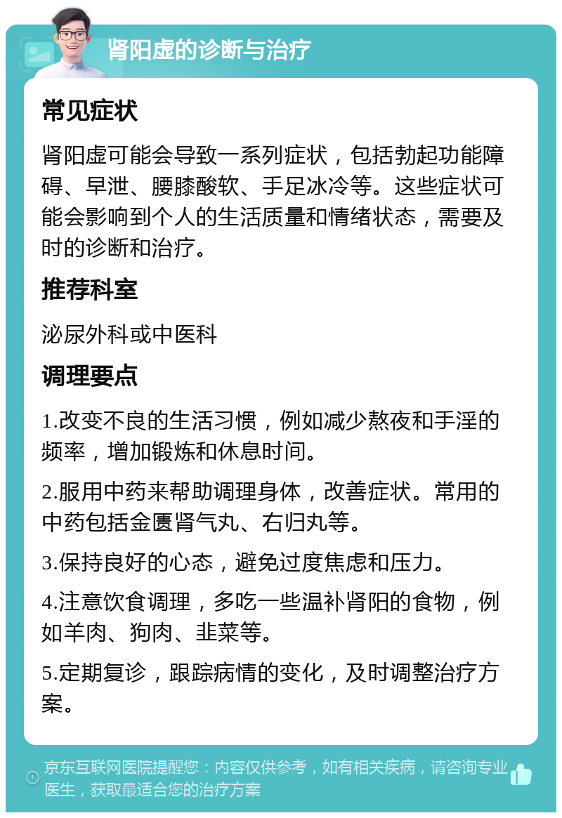 肾阳虚的诊断与治疗 常见症状 肾阳虚可能会导致一系列症状，包括勃起功能障碍、早泄、腰膝酸软、手足冰冷等。这些症状可能会影响到个人的生活质量和情绪状态，需要及时的诊断和治疗。 推荐科室 泌尿外科或中医科 调理要点 1.改变不良的生活习惯，例如减少熬夜和手淫的频率，增加锻炼和休息时间。 2.服用中药来帮助调理身体，改善症状。常用的中药包括金匮肾气丸、右归丸等。 3.保持良好的心态，避免过度焦虑和压力。 4.注意饮食调理，多吃一些温补肾阳的食物，例如羊肉、狗肉、韭菜等。 5.定期复诊，跟踪病情的变化，及时调整治疗方案。