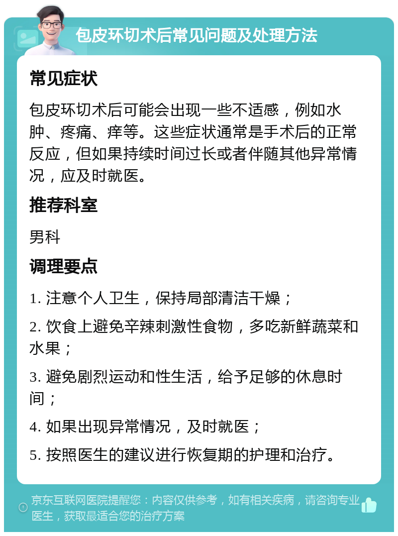 包皮环切术后常见问题及处理方法 常见症状 包皮环切术后可能会出现一些不适感，例如水肿、疼痛、痒等。这些症状通常是手术后的正常反应，但如果持续时间过长或者伴随其他异常情况，应及时就医。 推荐科室 男科 调理要点 1. 注意个人卫生，保持局部清洁干燥； 2. 饮食上避免辛辣刺激性食物，多吃新鲜蔬菜和水果； 3. 避免剧烈运动和性生活，给予足够的休息时间； 4. 如果出现异常情况，及时就医； 5. 按照医生的建议进行恢复期的护理和治疗。