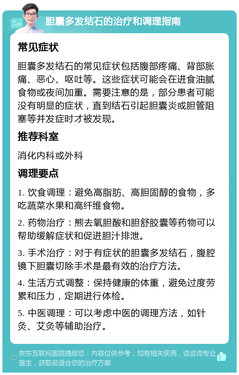 胆囊多发结石的治疗和调理指南 常见症状 胆囊多发结石的常见症状包括腹部疼痛、背部胀痛、恶心、呕吐等。这些症状可能会在进食油腻食物或夜间加重。需要注意的是，部分患者可能没有明显的症状，直到结石引起胆囊炎或胆管阻塞等并发症时才被发现。 推荐科室 消化内科或外科 调理要点 1. 饮食调理：避免高脂肪、高胆固醇的食物，多吃蔬菜水果和高纤维食物。 2. 药物治疗：熊去氧胆酸和胆舒胶囊等药物可以帮助缓解症状和促进胆汁排泄。 3. 手术治疗：对于有症状的胆囊多发结石，腹腔镜下胆囊切除手术是最有效的治疗方法。 4. 生活方式调整：保持健康的体重，避免过度劳累和压力，定期进行体检。 5. 中医调理：可以考虑中医的调理方法，如针灸、艾灸等辅助治疗。