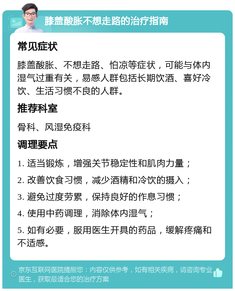 膝盖酸胀不想走路的治疗指南 常见症状 膝盖酸胀、不想走路、怕凉等症状，可能与体内湿气过重有关，易感人群包括长期饮酒、喜好冷饮、生活习惯不良的人群。 推荐科室 骨科、风湿免疫科 调理要点 1. 适当锻炼，增强关节稳定性和肌肉力量； 2. 改善饮食习惯，减少酒精和冷饮的摄入； 3. 避免过度劳累，保持良好的作息习惯； 4. 使用中药调理，消除体内湿气； 5. 如有必要，服用医生开具的药品，缓解疼痛和不适感。