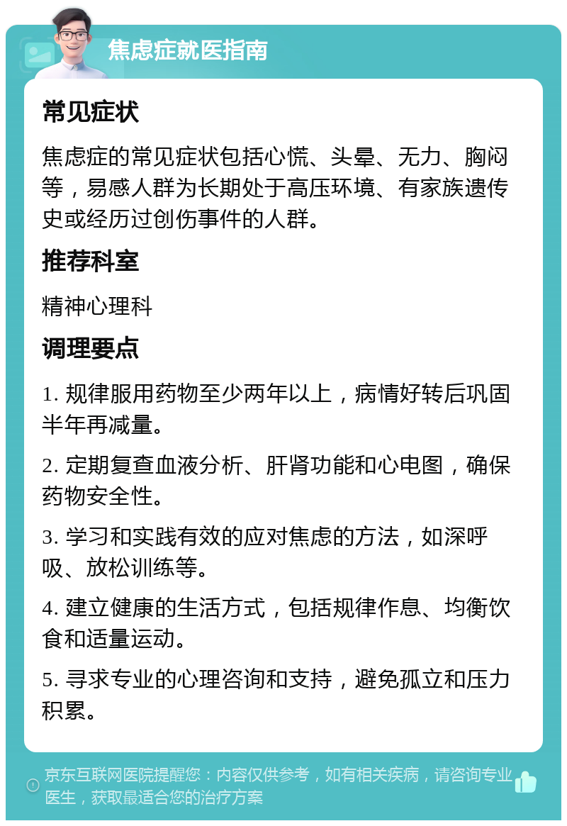 焦虑症就医指南 常见症状 焦虑症的常见症状包括心慌、头晕、无力、胸闷等，易感人群为长期处于高压环境、有家族遗传史或经历过创伤事件的人群。 推荐科室 精神心理科 调理要点 1. 规律服用药物至少两年以上，病情好转后巩固半年再减量。 2. 定期复查血液分析、肝肾功能和心电图，确保药物安全性。 3. 学习和实践有效的应对焦虑的方法，如深呼吸、放松训练等。 4. 建立健康的生活方式，包括规律作息、均衡饮食和适量运动。 5. 寻求专业的心理咨询和支持，避免孤立和压力积累。