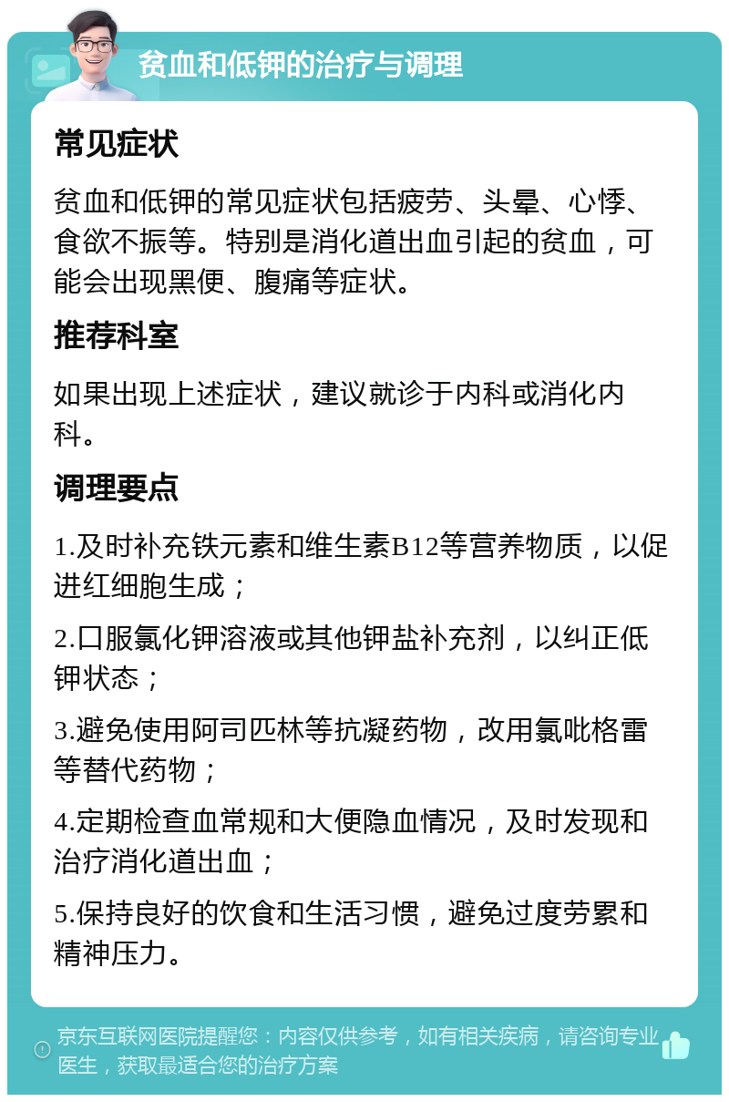 贫血和低钾的治疗与调理 常见症状 贫血和低钾的常见症状包括疲劳、头晕、心悸、食欲不振等。特别是消化道出血引起的贫血，可能会出现黑便、腹痛等症状。 推荐科室 如果出现上述症状，建议就诊于内科或消化内科。 调理要点 1.及时补充铁元素和维生素B12等营养物质，以促进红细胞生成； 2.口服氯化钾溶液或其他钾盐补充剂，以纠正低钾状态； 3.避免使用阿司匹林等抗凝药物，改用氯吡格雷等替代药物； 4.定期检查血常规和大便隐血情况，及时发现和治疗消化道出血； 5.保持良好的饮食和生活习惯，避免过度劳累和精神压力。