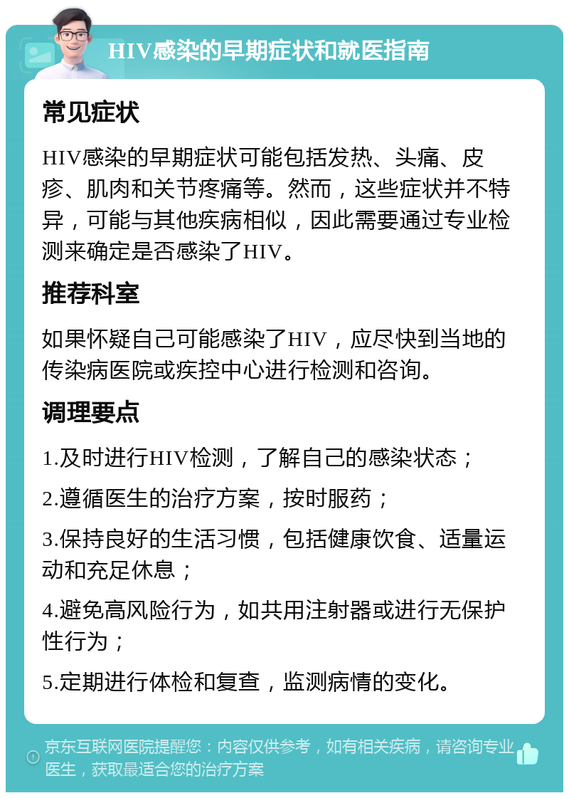 HIV感染的早期症状和就医指南 常见症状 HIV感染的早期症状可能包括发热、头痛、皮疹、肌肉和关节疼痛等。然而，这些症状并不特异，可能与其他疾病相似，因此需要通过专业检测来确定是否感染了HIV。 推荐科室 如果怀疑自己可能感染了HIV，应尽快到当地的传染病医院或疾控中心进行检测和咨询。 调理要点 1.及时进行HIV检测，了解自己的感染状态； 2.遵循医生的治疗方案，按时服药； 3.保持良好的生活习惯，包括健康饮食、适量运动和充足休息； 4.避免高风险行为，如共用注射器或进行无保护性行为； 5.定期进行体检和复查，监测病情的变化。