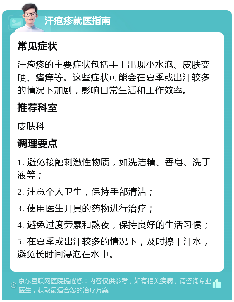 汗疱疹就医指南 常见症状 汗疱疹的主要症状包括手上出现小水泡、皮肤变硬、瘙痒等。这些症状可能会在夏季或出汗较多的情况下加剧，影响日常生活和工作效率。 推荐科室 皮肤科 调理要点 1. 避免接触刺激性物质，如洗洁精、香皂、洗手液等； 2. 注意个人卫生，保持手部清洁； 3. 使用医生开具的药物进行治疗； 4. 避免过度劳累和熬夜，保持良好的生活习惯； 5. 在夏季或出汗较多的情况下，及时擦干汗水，避免长时间浸泡在水中。