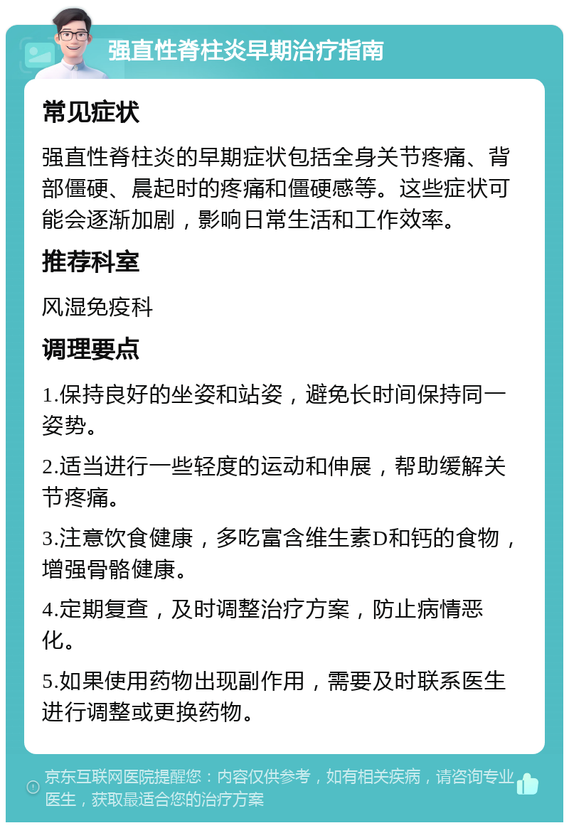 强直性脊柱炎早期治疗指南 常见症状 强直性脊柱炎的早期症状包括全身关节疼痛、背部僵硬、晨起时的疼痛和僵硬感等。这些症状可能会逐渐加剧，影响日常生活和工作效率。 推荐科室 风湿免疫科 调理要点 1.保持良好的坐姿和站姿，避免长时间保持同一姿势。 2.适当进行一些轻度的运动和伸展，帮助缓解关节疼痛。 3.注意饮食健康，多吃富含维生素D和钙的食物，增强骨骼健康。 4.定期复查，及时调整治疗方案，防止病情恶化。 5.如果使用药物出现副作用，需要及时联系医生进行调整或更换药物。