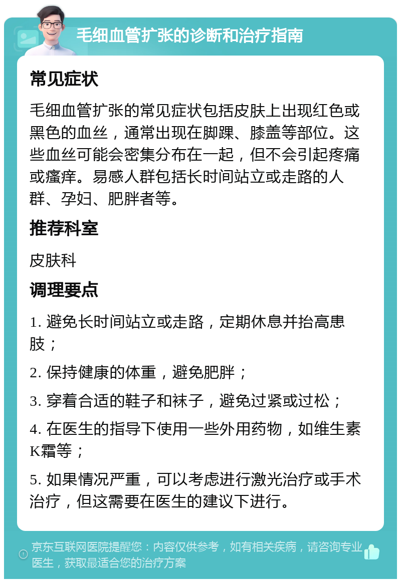 毛细血管扩张的诊断和治疗指南 常见症状 毛细血管扩张的常见症状包括皮肤上出现红色或黑色的血丝，通常出现在脚踝、膝盖等部位。这些血丝可能会密集分布在一起，但不会引起疼痛或瘙痒。易感人群包括长时间站立或走路的人群、孕妇、肥胖者等。 推荐科室 皮肤科 调理要点 1. 避免长时间站立或走路，定期休息并抬高患肢； 2. 保持健康的体重，避免肥胖； 3. 穿着合适的鞋子和袜子，避免过紧或过松； 4. 在医生的指导下使用一些外用药物，如维生素K霜等； 5. 如果情况严重，可以考虑进行激光治疗或手术治疗，但这需要在医生的建议下进行。