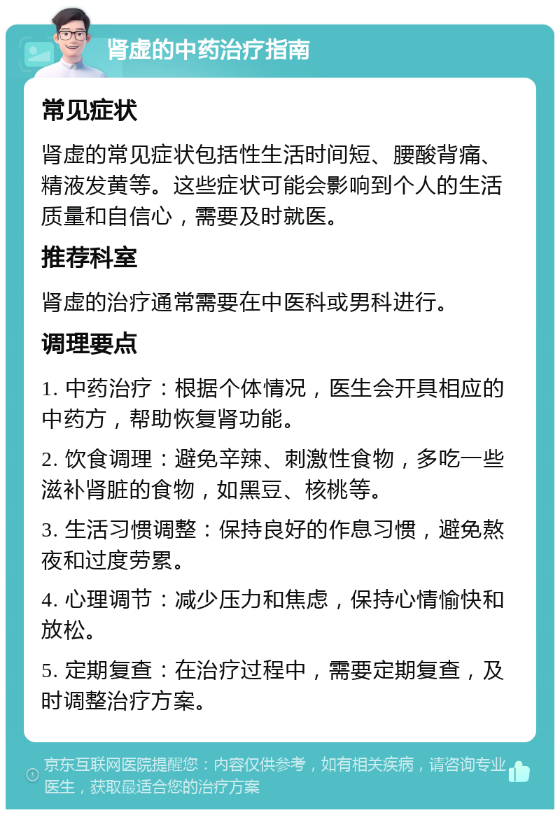 肾虚的中药治疗指南 常见症状 肾虚的常见症状包括性生活时间短、腰酸背痛、精液发黄等。这些症状可能会影响到个人的生活质量和自信心，需要及时就医。 推荐科室 肾虚的治疗通常需要在中医科或男科进行。 调理要点 1. 中药治疗：根据个体情况，医生会开具相应的中药方，帮助恢复肾功能。 2. 饮食调理：避免辛辣、刺激性食物，多吃一些滋补肾脏的食物，如黑豆、核桃等。 3. 生活习惯调整：保持良好的作息习惯，避免熬夜和过度劳累。 4. 心理调节：减少压力和焦虑，保持心情愉快和放松。 5. 定期复查：在治疗过程中，需要定期复查，及时调整治疗方案。