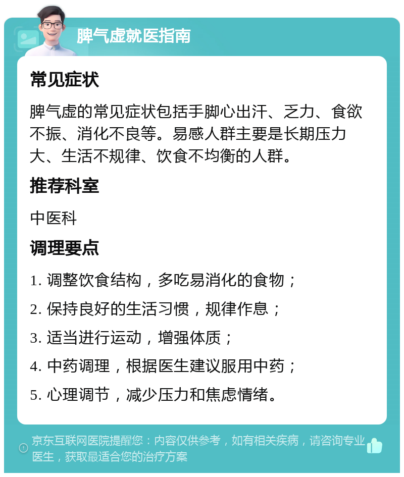 脾气虚就医指南 常见症状 脾气虚的常见症状包括手脚心出汗、乏力、食欲不振、消化不良等。易感人群主要是长期压力大、生活不规律、饮食不均衡的人群。 推荐科室 中医科 调理要点 1. 调整饮食结构，多吃易消化的食物； 2. 保持良好的生活习惯，规律作息； 3. 适当进行运动，增强体质； 4. 中药调理，根据医生建议服用中药； 5. 心理调节，减少压力和焦虑情绪。