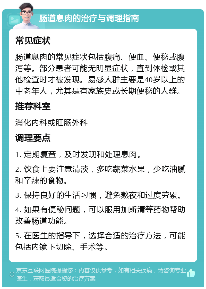 肠道息肉的治疗与调理指南 常见症状 肠道息肉的常见症状包括腹痛、便血、便秘或腹泻等。部分患者可能无明显症状，直到体检或其他检查时才被发现。易感人群主要是40岁以上的中老年人，尤其是有家族史或长期便秘的人群。 推荐科室 消化内科或肛肠外科 调理要点 1. 定期复查，及时发现和处理息肉。 2. 饮食上要注意清淡，多吃蔬菜水果，少吃油腻和辛辣的食物。 3. 保持良好的生活习惯，避免熬夜和过度劳累。 4. 如果有便秘问题，可以服用加斯清等药物帮助改善肠道功能。 5. 在医生的指导下，选择合适的治疗方法，可能包括内镜下切除、手术等。