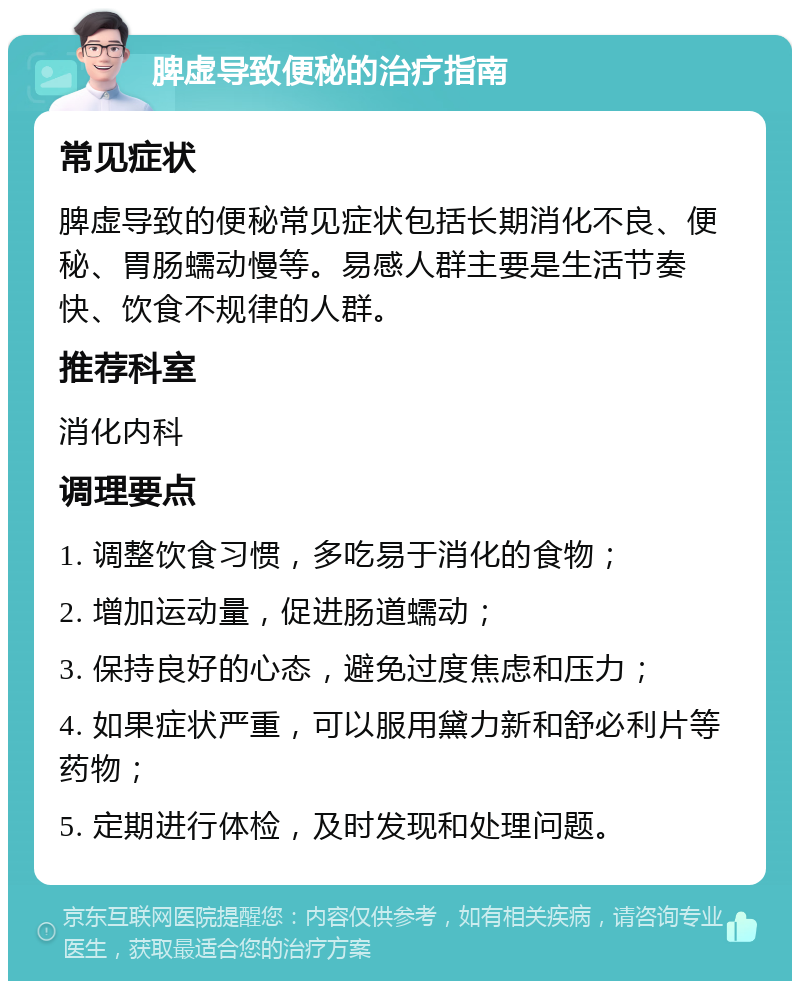 脾虚导致便秘的治疗指南 常见症状 脾虚导致的便秘常见症状包括长期消化不良、便秘、胃肠蠕动慢等。易感人群主要是生活节奏快、饮食不规律的人群。 推荐科室 消化内科 调理要点 1. 调整饮食习惯，多吃易于消化的食物； 2. 增加运动量，促进肠道蠕动； 3. 保持良好的心态，避免过度焦虑和压力； 4. 如果症状严重，可以服用黛力新和舒必利片等药物； 5. 定期进行体检，及时发现和处理问题。