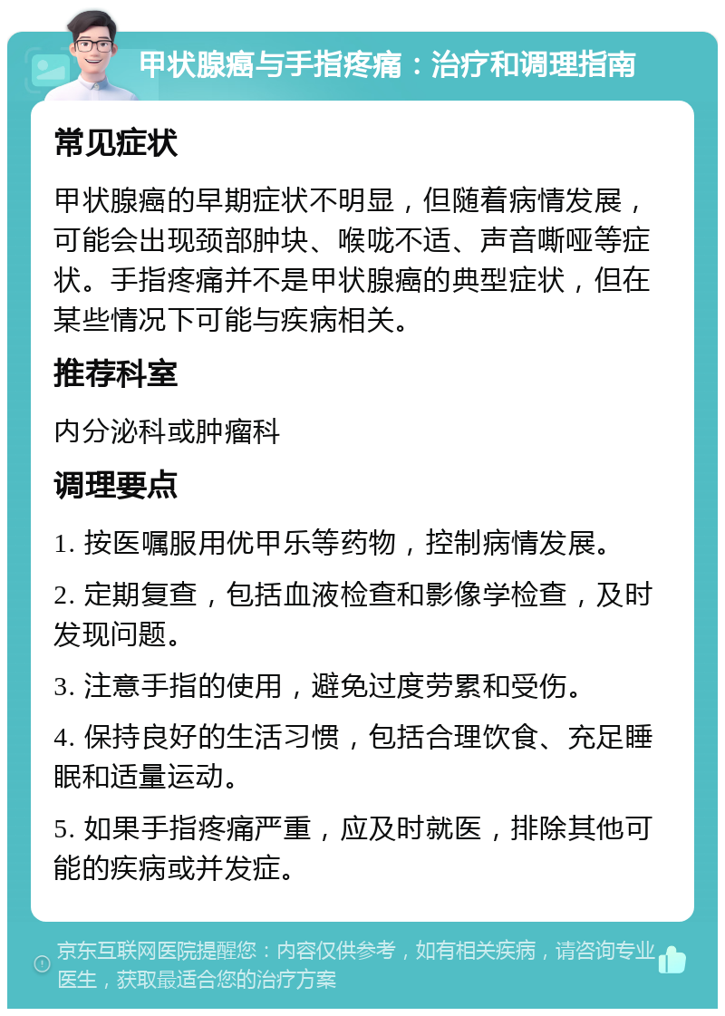 甲状腺癌与手指疼痛：治疗和调理指南 常见症状 甲状腺癌的早期症状不明显，但随着病情发展，可能会出现颈部肿块、喉咙不适、声音嘶哑等症状。手指疼痛并不是甲状腺癌的典型症状，但在某些情况下可能与疾病相关。 推荐科室 内分泌科或肿瘤科 调理要点 1. 按医嘱服用优甲乐等药物，控制病情发展。 2. 定期复查，包括血液检查和影像学检查，及时发现问题。 3. 注意手指的使用，避免过度劳累和受伤。 4. 保持良好的生活习惯，包括合理饮食、充足睡眠和适量运动。 5. 如果手指疼痛严重，应及时就医，排除其他可能的疾病或并发症。