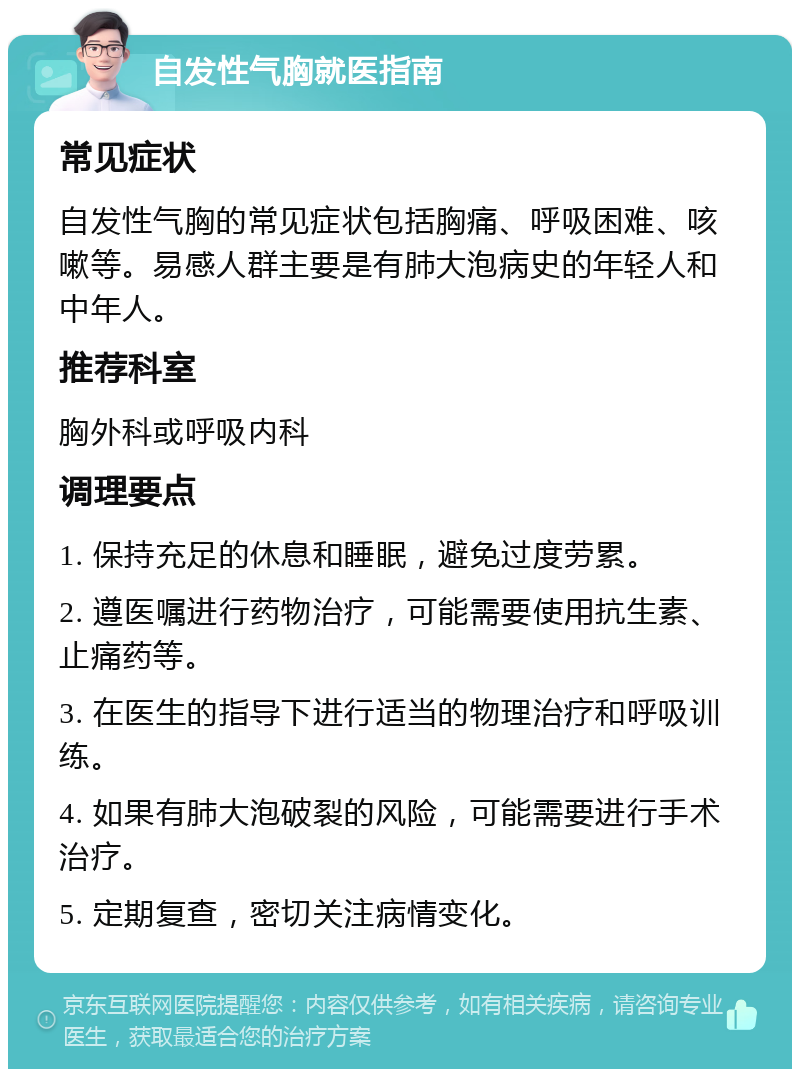 自发性气胸就医指南 常见症状 自发性气胸的常见症状包括胸痛、呼吸困难、咳嗽等。易感人群主要是有肺大泡病史的年轻人和中年人。 推荐科室 胸外科或呼吸内科 调理要点 1. 保持充足的休息和睡眠，避免过度劳累。 2. 遵医嘱进行药物治疗，可能需要使用抗生素、止痛药等。 3. 在医生的指导下进行适当的物理治疗和呼吸训练。 4. 如果有肺大泡破裂的风险，可能需要进行手术治疗。 5. 定期复查，密切关注病情变化。