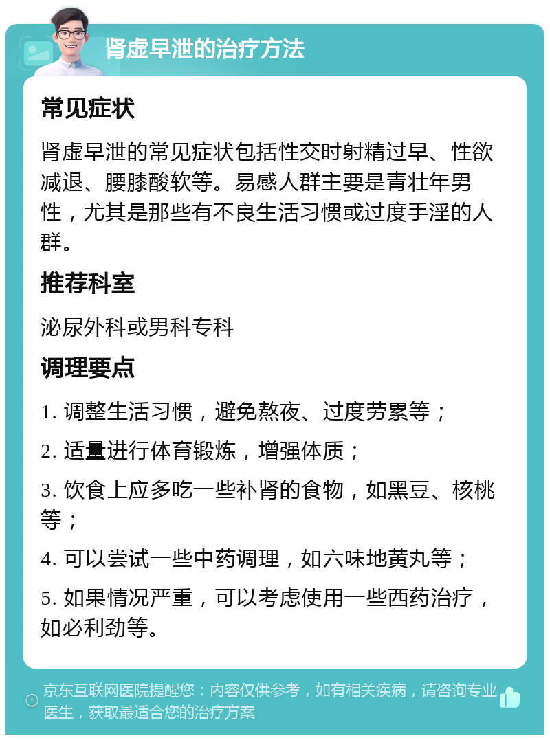 肾虚早泄的治疗方法 常见症状 肾虚早泄的常见症状包括性交时射精过早、性欲减退、腰膝酸软等。易感人群主要是青壮年男性，尤其是那些有不良生活习惯或过度手淫的人群。 推荐科室 泌尿外科或男科专科 调理要点 1. 调整生活习惯，避免熬夜、过度劳累等； 2. 适量进行体育锻炼，增强体质； 3. 饮食上应多吃一些补肾的食物，如黑豆、核桃等； 4. 可以尝试一些中药调理，如六味地黄丸等； 5. 如果情况严重，可以考虑使用一些西药治疗，如必利劲等。