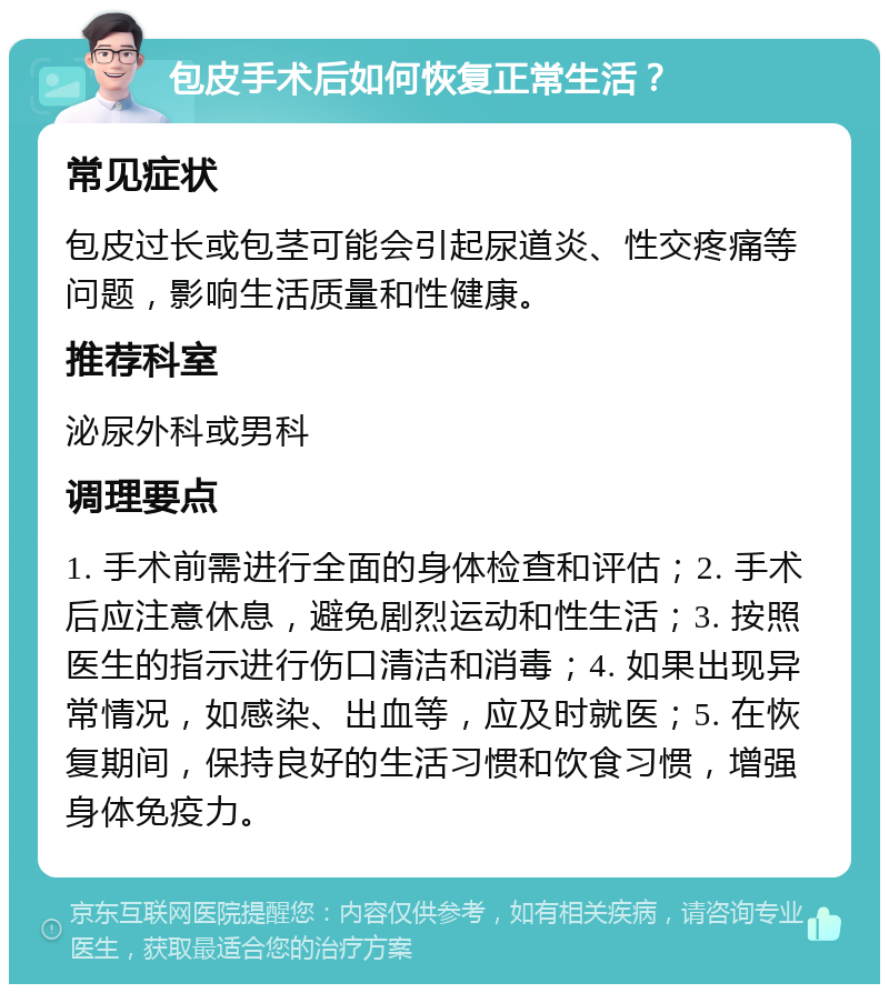 包皮手术后如何恢复正常生活？ 常见症状 包皮过长或包茎可能会引起尿道炎、性交疼痛等问题，影响生活质量和性健康。 推荐科室 泌尿外科或男科 调理要点 1. 手术前需进行全面的身体检查和评估；2. 手术后应注意休息，避免剧烈运动和性生活；3. 按照医生的指示进行伤口清洁和消毒；4. 如果出现异常情况，如感染、出血等，应及时就医；5. 在恢复期间，保持良好的生活习惯和饮食习惯，增强身体免疫力。