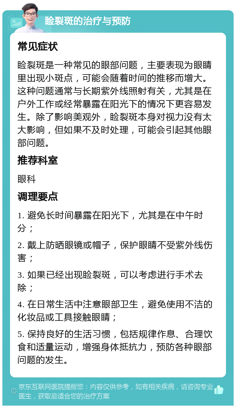 睑裂斑的治疗与预防 常见症状 睑裂斑是一种常见的眼部问题，主要表现为眼睛里出现小斑点，可能会随着时间的推移而增大。这种问题通常与长期紫外线照射有关，尤其是在户外工作或经常暴露在阳光下的情况下更容易发生。除了影响美观外，睑裂斑本身对视力没有太大影响，但如果不及时处理，可能会引起其他眼部问题。 推荐科室 眼科 调理要点 1. 避免长时间暴露在阳光下，尤其是在中午时分； 2. 戴上防晒眼镜或帽子，保护眼睛不受紫外线伤害； 3. 如果已经出现睑裂斑，可以考虑进行手术去除； 4. 在日常生活中注意眼部卫生，避免使用不洁的化妆品或工具接触眼睛； 5. 保持良好的生活习惯，包括规律作息、合理饮食和适量运动，增强身体抵抗力，预防各种眼部问题的发生。