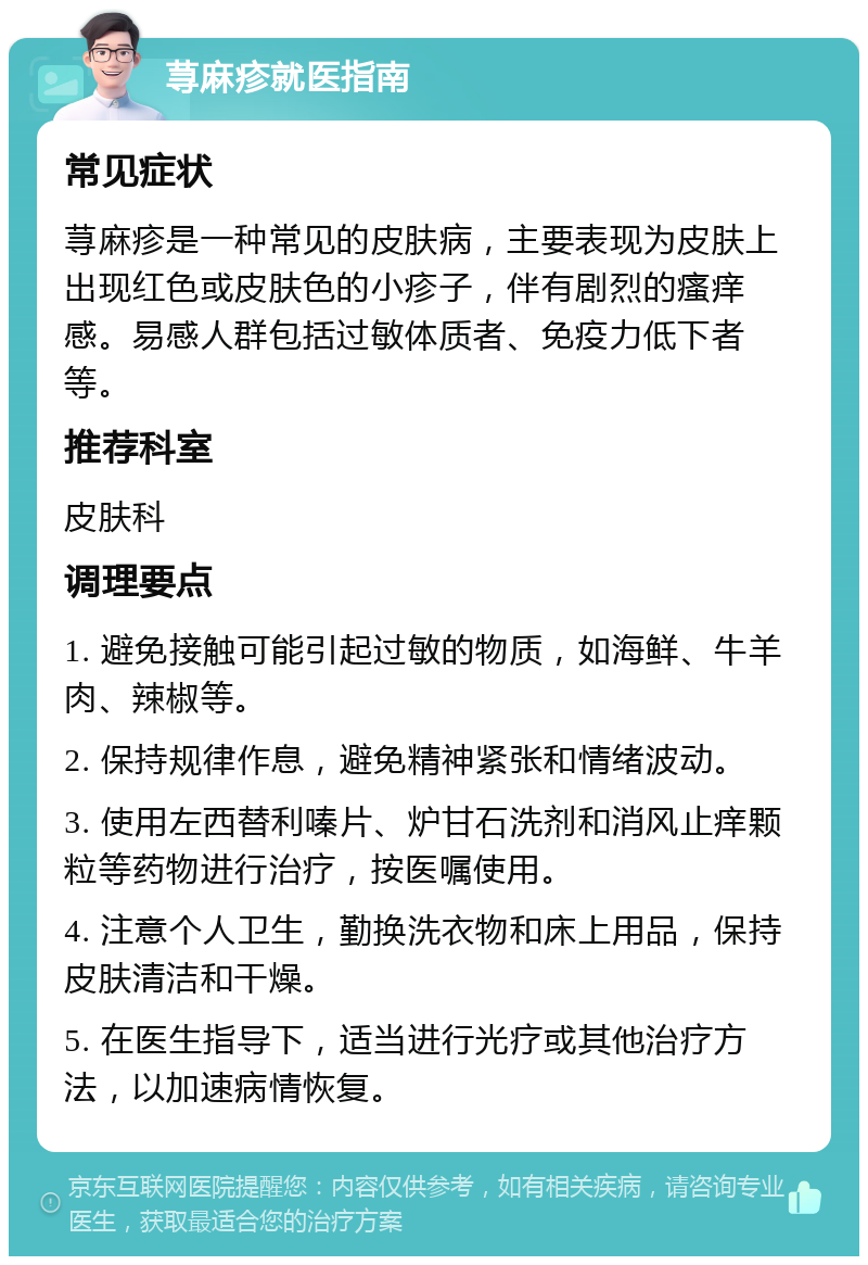 荨麻疹就医指南 常见症状 荨麻疹是一种常见的皮肤病，主要表现为皮肤上出现红色或皮肤色的小疹子，伴有剧烈的瘙痒感。易感人群包括过敏体质者、免疫力低下者等。 推荐科室 皮肤科 调理要点 1. 避免接触可能引起过敏的物质，如海鲜、牛羊肉、辣椒等。 2. 保持规律作息，避免精神紧张和情绪波动。 3. 使用左西替利嗪片、炉甘石洗剂和消风止痒颗粒等药物进行治疗，按医嘱使用。 4. 注意个人卫生，勤换洗衣物和床上用品，保持皮肤清洁和干燥。 5. 在医生指导下，适当进行光疗或其他治疗方法，以加速病情恢复。