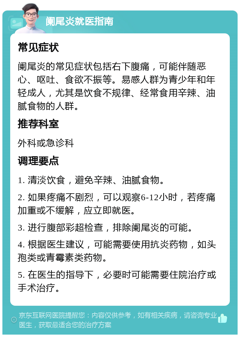 阑尾炎就医指南 常见症状 阑尾炎的常见症状包括右下腹痛，可能伴随恶心、呕吐、食欲不振等。易感人群为青少年和年轻成人，尤其是饮食不规律、经常食用辛辣、油腻食物的人群。 推荐科室 外科或急诊科 调理要点 1. 清淡饮食，避免辛辣、油腻食物。 2. 如果疼痛不剧烈，可以观察6-12小时，若疼痛加重或不缓解，应立即就医。 3. 进行腹部彩超检查，排除阑尾炎的可能。 4. 根据医生建议，可能需要使用抗炎药物，如头孢类或青霉素类药物。 5. 在医生的指导下，必要时可能需要住院治疗或手术治疗。