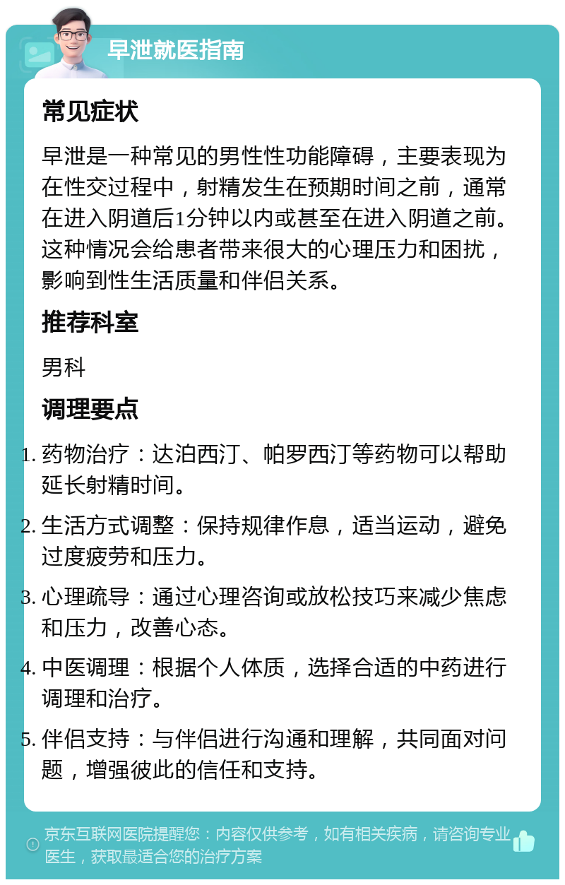 早泄就医指南 常见症状 早泄是一种常见的男性性功能障碍，主要表现为在性交过程中，射精发生在预期时间之前，通常在进入阴道后1分钟以内或甚至在进入阴道之前。这种情况会给患者带来很大的心理压力和困扰，影响到性生活质量和伴侣关系。 推荐科室 男科 调理要点 药物治疗：达泊西汀、帕罗西汀等药物可以帮助延长射精时间。 生活方式调整：保持规律作息，适当运动，避免过度疲劳和压力。 心理疏导：通过心理咨询或放松技巧来减少焦虑和压力，改善心态。 中医调理：根据个人体质，选择合适的中药进行调理和治疗。 伴侣支持：与伴侣进行沟通和理解，共同面对问题，增强彼此的信任和支持。