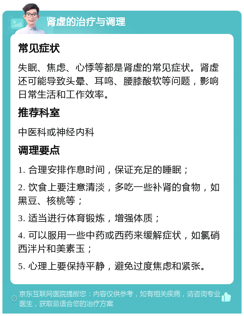 肾虚的治疗与调理 常见症状 失眠、焦虑、心悸等都是肾虚的常见症状。肾虚还可能导致头晕、耳鸣、腰膝酸软等问题，影响日常生活和工作效率。 推荐科室 中医科或神经内科 调理要点 1. 合理安排作息时间，保证充足的睡眠； 2. 饮食上要注意清淡，多吃一些补肾的食物，如黑豆、核桃等； 3. 适当进行体育锻炼，增强体质； 4. 可以服用一些中药或西药来缓解症状，如氯硝西泮片和美素玉； 5. 心理上要保持平静，避免过度焦虑和紧张。